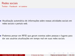 Redes sociais
Twitter - Facebook - et coetera
Atualiza¸c˜ao autom´atica de informa¸c˜oes sobre nossas atividades sociais em
redes sociais e portais web.
Podemos pensar em RFID que geram eventos sobre pessoas e lugares para
dar aos usu´arios atualiza¸c˜oes em tempo real em suas redes sociais.
Leinylson Fontinele (UECE - CCT) A Internet das Coisas T´opicos em Internet Futuro 52 / 81
 