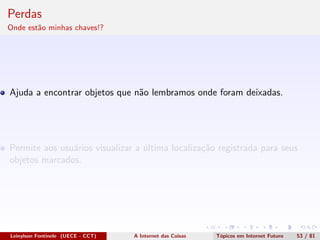 Perdas
Onde est˜ao minhas chaves!?
Ajuda a encontrar objetos que n˜ao lembramos onde foram deixadas.
Permite aos usu´arios visualizar a ´ultima localiza¸c˜ao registrada para seus
objetos marcados.
Leinylson Fontinele (UECE - CCT) A Internet das Coisas T´opicos em Internet Futuro 53 / 81
 