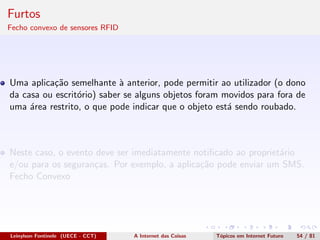 Furtos
Fecho convexo de sensores RFID
Uma aplica¸c˜ao semelhante `a anterior, pode permitir ao utilizador (o dono
da casa ou escrit´orio) saber se alguns objetos foram movidos para fora de
uma ´area restrito, o que pode indicar que o objeto est´a sendo roubado.
Neste caso, o evento deve ser imediatamente notiﬁcado ao propriet´ario
e/ou para os seguran¸cas. Por exemplo, a aplica¸c˜ao pode enviar um SMS.
Fecho Convexo
Leinylson Fontinele (UECE - CCT) A Internet das Coisas T´opicos em Internet Futuro 54 / 81
 