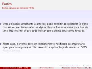 Furtos
Fecho convexo de sensores RFID
Uma aplica¸c˜ao semelhante `a anterior, pode permitir ao utilizador (o dono
da casa ou escrit´orio) saber se alguns objetos foram movidos para fora de
uma ´area restrito, o que pode indicar que o objeto est´a sendo roubado.
Neste caso, o evento deve ser imediatamente notiﬁcado ao propriet´ario
e/ou para os seguran¸cas. Por exemplo, a aplica¸c˜ao pode enviar um SMS.
Fecho Convexo
Leinylson Fontinele (UECE - CCT) A Internet das Coisas T´opicos em Internet Futuro 54 / 81
 