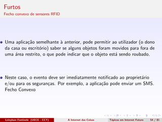 Furtos
Fecho convexo de sensores RFID
Uma aplica¸c˜ao semelhante `a anterior, pode permitir ao utilizador (o dono
da casa ou escrit´orio) saber se alguns objetos foram movidos para fora de
uma ´area restrito, o que pode indicar que o objeto est´a sendo roubado.
Neste caso, o evento deve ser imediatamente notiﬁcado ao propriet´ario
e/ou para os seguran¸cas. Por exemplo, a aplica¸c˜ao pode enviar um SMS.
Fecho Convexo
Leinylson Fontinele (UECE - CCT) A Internet das Coisas T´opicos em Internet Futuro 54 / 81
 