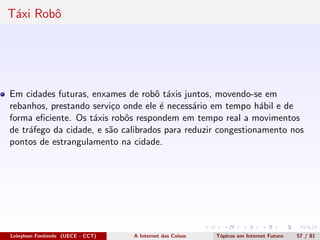 T´axi Robˆo
Em cidades futuras, enxames de robˆo t´axis juntos, movendo-se em
rebanhos, prestando servi¸co onde ele ´e necess´ario em tempo h´abil e de
forma eﬁciente. Os t´axis robˆos respondem em tempo real a movimentos
de tr´afego da cidade, e s˜ao calibrados para reduzir congestionamento nos
pontos de estrangulamento na cidade.
Leinylson Fontinele (UECE - CCT) A Internet das Coisas T´opicos em Internet Futuro 57 / 81
 