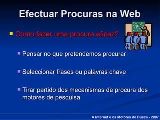 Efectuar Procuras na Web Como fazer uma procura eficaz? Pensar no que pretendemos procurar Seleccionar frases ou palavras chave Tirar partido dos mecanismos de procura dos motores de pesquisa A Internet e os Motores de Busca - 2007 