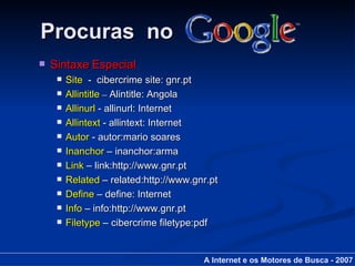 Procuras  no Sintaxe Especial Site   -  cibercrime site: gnr.pt Allintitle  –  Alintitle: Angola Allinurl  - allinurl: Internet Allintext  - allintext: Internet Autor  - autor:mario soares Inanchor  – inanchor:arma Link  – link:http://www.gnr.pt Related  – related:http://www.gnr.pt Define  – define: Internet Info  – info:http://www.gnr.pt Filetype  – cibercrime filetype:pdf A Internet e os Motores de Busca - 2007 