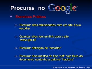 Procuras  no Exercícios Práticos Procurar sites relacionados com um site à sua escolha Quantos sites tem um link para o site “www.gnr.pt”  Procurar definição de “servidor” Procurar documentos do tipo “pdf” cujo titulo do documento contenha a palavra “hackers” A Internet e os Motores de Busca - 2007 