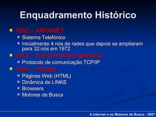Enquadramento Histórico 1962 – ARPANET Sistema Telefónico Inicialmente 4 nós de redes que depois se ampliaram para 32 nós em 1972 1973 – Interconnected Networks Protocolo de comunicação TCP/IP 1990 – Internet Páginas Web (HTML) Dinâmica de LINKS Browsers Motores de Busca A Internet e os Motores de Busca - 2007 