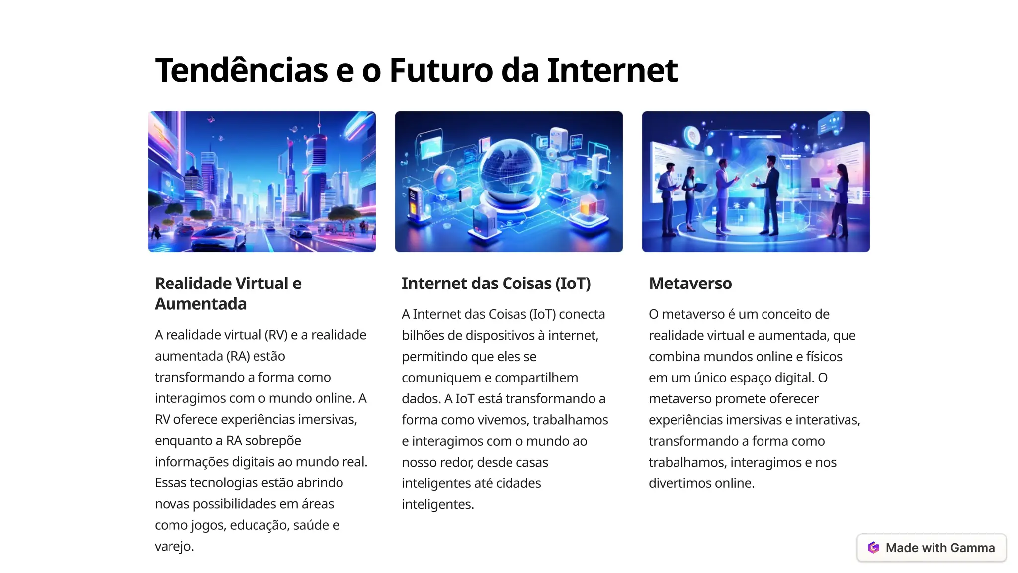 Tendências e o Futuro da Internet
Realidade Virtual e
Aumentada
A realidade virtual (RV) e a realidade
aumentada (RA) estão
transformando a forma como
interagimos com o mundo online. A
RV oferece experiências imersivas,
enquanto a RA sobrepõe
informações digitais ao mundo real.
Essas tecnologias estão abrindo
novas possibilidades em áreas
como jogos, educação, saúde e
varejo.
Internet das Coisas (IoT)
A Internet das Coisas (IoT) conecta
bilhões de dispositivos à internet,
permitindo que eles se
comuniquem e compartilhem
dados. A IoT está transformando a
forma como vivemos, trabalhamos
e interagimos com o mundo ao
nosso redor, desde casas
inteligentes até cidades
inteligentes.
Metaverso
O metaverso é um conceito de
realidade virtual e aumentada, que
combina mundos online e físicos
em um único espaço digital. O
metaverso promete oferecer
experiências imersivas e interativas,
transformando a forma como
trabalhamos, interagimos e nos
divertimos online.
 