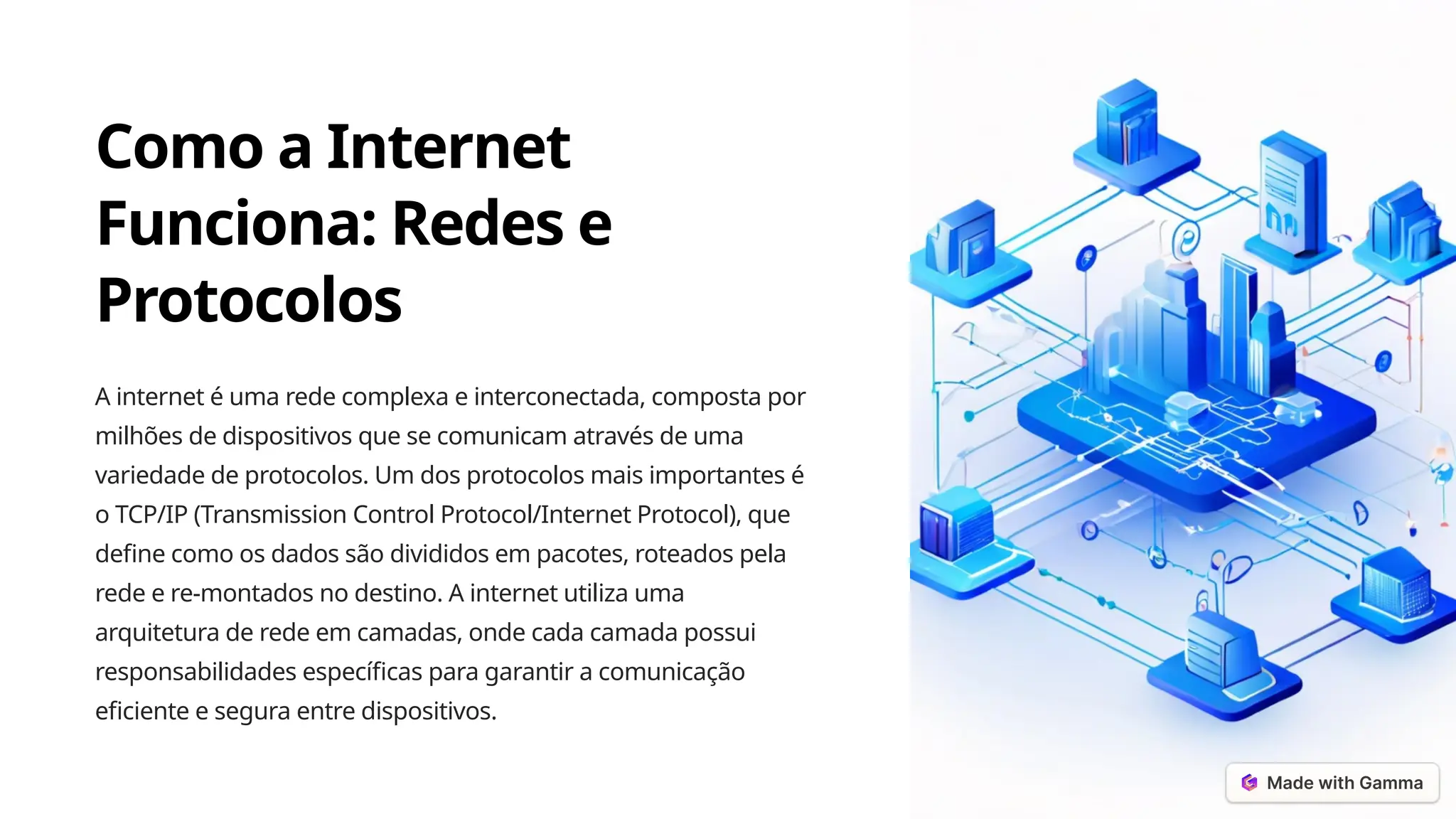 Como a Internet
Funciona: Redes e
Protocolos
A internet é uma rede complexa e interconectada, composta por
milhões de dispositivos que se comunicam através de uma
variedade de protocolos. Um dos protocolos mais importantes é
o TCP/IP (Transmission Control Protocol/Internet Protocol), que
define como os dados são divididos em pacotes, roteados pela
rede e re-montados no destino. A internet utiliza uma
arquitetura de rede em camadas, onde cada camada possui
responsabilidades específicas para garantir a comunicação
eficiente e segura entre dispositivos.
 