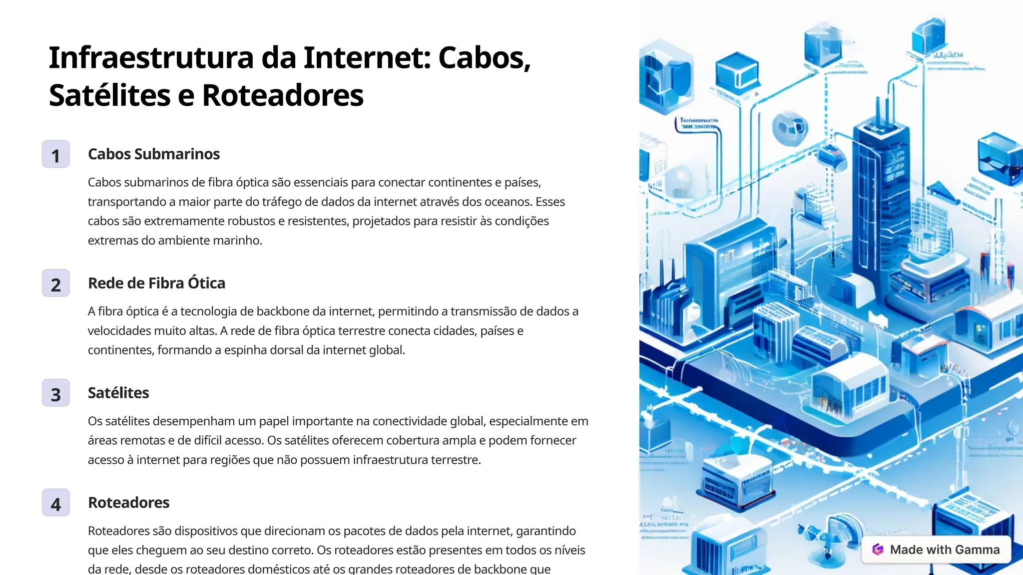 Infraestrutura da Internet: Cabos,
Satélites e Roteadores
1 Cabos Submarinos
Cabos submarinos de fibra óptica são essenciais para conectar continentes e países,
transportando a maior parte do tráfego de dados da internet através dos oceanos. Esses
cabos são extremamente robustos e resistentes, projetados para resistir às condições
extremas do ambiente marinho.
2 Rede de Fibra Ótica
A fibra óptica é a tecnologia de backbone da internet, permitindo a transmissão de dados a
velocidades muito altas. A rede de fibra óptica terrestre conecta cidades, países e
continentes, formando a espinha dorsal da internet global.
3 Satélites
Os satélites desempenham um papel importante na conectividade global, especialmente em
áreas remotas e de difícil acesso. Os satélites oferecem cobertura ampla e podem fornecer
acesso à internet para regiões que não possuem infraestrutura terrestre.
4 Roteadores
Roteadores são dispositivos que direcionam os pacotes de dados pela internet, garantindo
que eles cheguem ao seu destino correto. Os roteadores estão presentes em todos os níveis
da rede, desde os roteadores domésticos até os grandes roteadores de backbone que
 