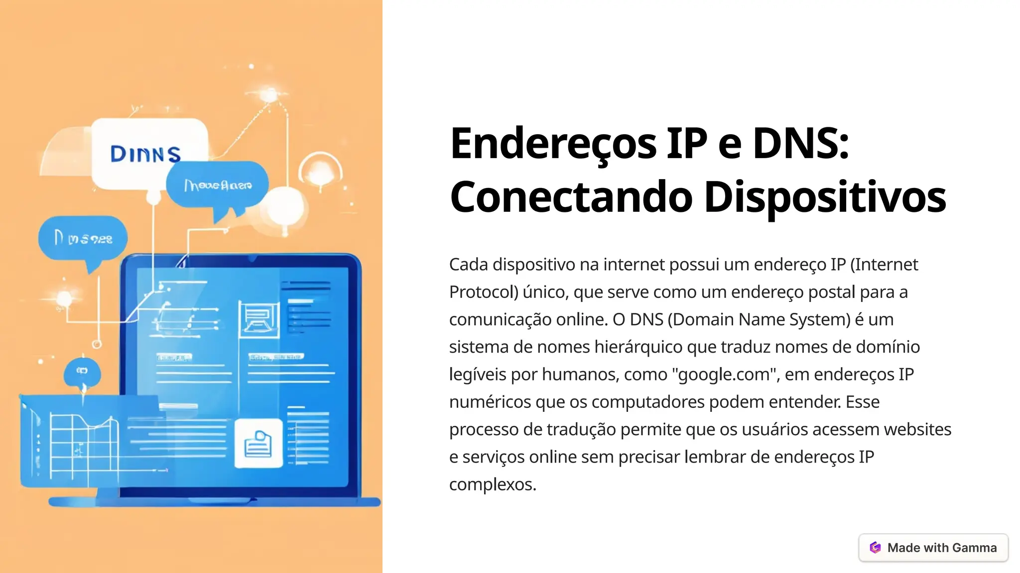 Endereços IP e DNS:
Conectando Dispositivos
Cada dispositivo na internet possui um endereço IP (Internet
Protocol) único, que serve como um endereço postal para a
comunicação online. O DNS (Domain Name System) é um
sistema de nomes hierárquico que traduz nomes de domínio
legíveis por humanos, como "google.com", em endereços IP
numéricos que os computadores podem entender. Esse
processo de tradução permite que os usuários acessem websites
e serviços online sem precisar lembrar de endereços IP
complexos.
 