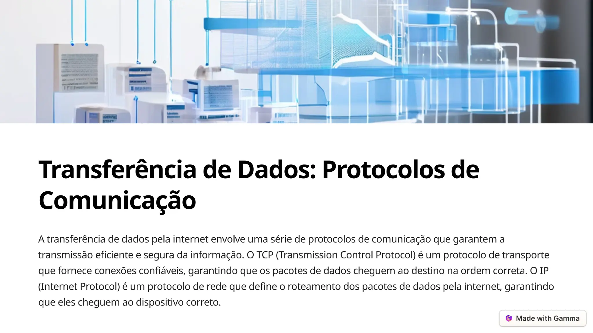 Transferência de Dados: Protocolos de
Comunicação
A transferência de dados pela internet envolve uma série de protocolos de comunicação que garantem a
transmissão eficiente e segura da informação. O TCP (Transmission Control Protocol) é um protocolo de transporte
que fornece conexões confiáveis, garantindo que os pacotes de dados cheguem ao destino na ordem correta. O IP
(Internet Protocol) é um protocolo de rede que define o roteamento dos pacotes de dados pela internet, garantindo
que eles cheguem ao dispositivo correto.
 