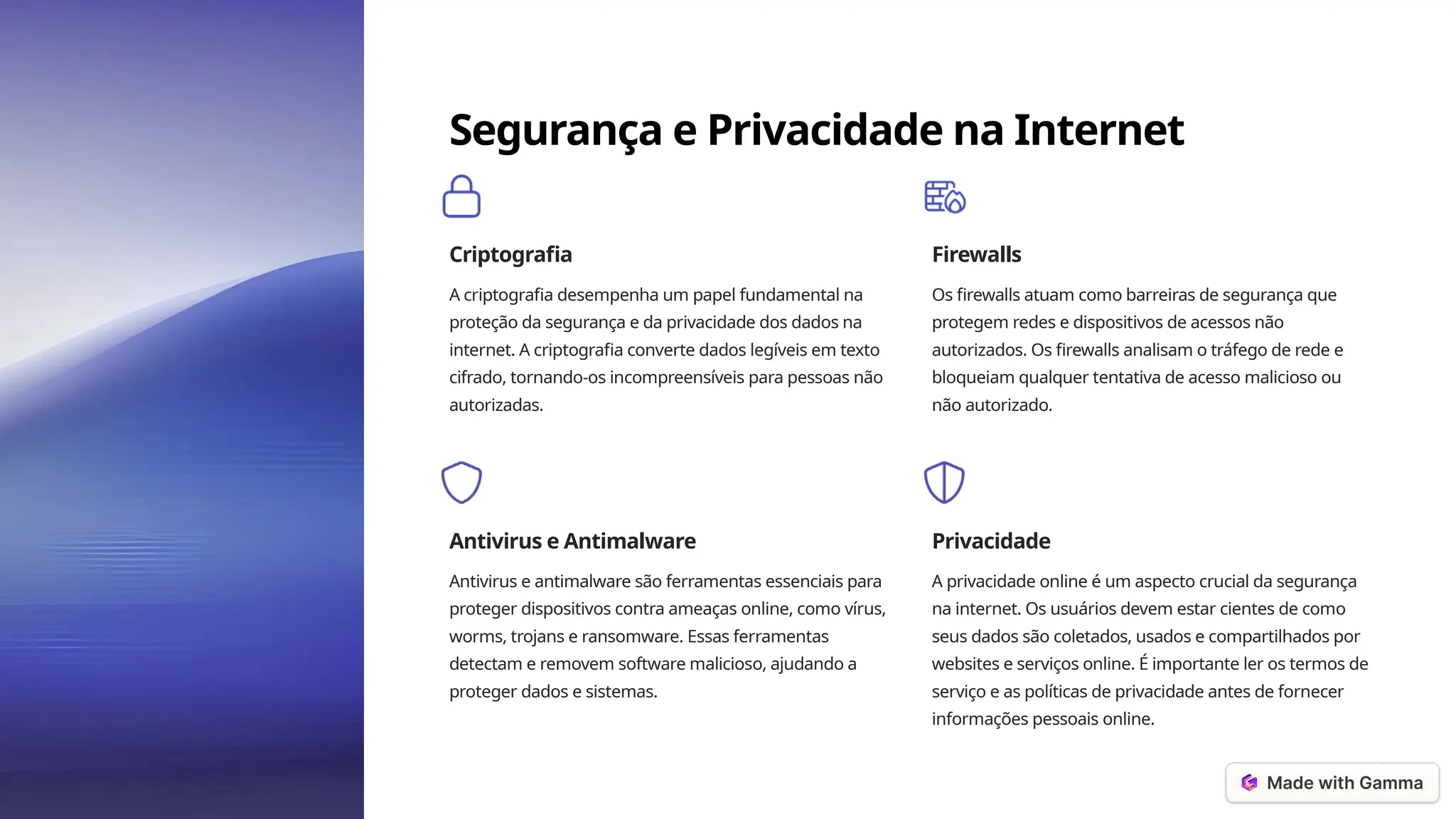 Segurança e Privacidade na Internet
Criptografia
A criptografia desempenha um papel fundamental na
proteção da segurança e da privacidade dos dados na
internet. A criptografia converte dados legíveis em texto
cifrado, tornando-os incompreensíveis para pessoas não
autorizadas.
Firewalls
Os firewalls atuam como barreiras de segurança que
protegem redes e dispositivos de acessos não
autorizados. Os firewalls analisam o tráfego de rede e
bloqueiam qualquer tentativa de acesso malicioso ou
não autorizado.
Antivirus e Antimalware
Antivirus e antimalware são ferramentas essenciais para
proteger dispositivos contra ameaças online, como vírus,
worms, trojans e ransomware. Essas ferramentas
detectam e removem software malicioso, ajudando a
proteger dados e sistemas.
Privacidade
A privacidade online é um aspecto crucial da segurança
na internet. Os usuários devem estar cientes de como
seus dados são coletados, usados e compartilhados por
websites e serviços online. É importante ler os termos de
serviço e as políticas de privacidade antes de fornecer
informações pessoais online.
 