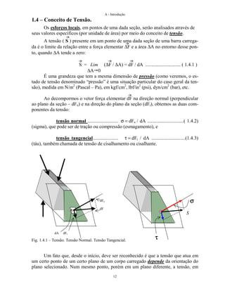 A - Introdução
12
1.4 – Conceito de Tensão.
Os esforços locais, em pontos de uma dada seção, serão analisados através de
seus valores específicos (por unidade de área) por meio do conceito de tensão.
A tensão ( S ) presente em um ponto de uma dada seção de uma barra carrega-
da é o limite da relação entre a força elementar ∆F e a área ∆A no entorno desse pon-
to, quando ∆A tende a zero:
S = Lim (∆F / ∆A) = dF / dA ............................. ( 1.4.1 )
∆A 0
É uma grandeza que tem a mesma dimensão de pressão (como veremos, o es-
tado de tensão denominado “pressão” é uma situação particular do caso geral da ten-
são), medida em N/m2
(Pascal – Pa), em kgf/cm2
, lbf/in2
(psi), dyn/cm2
(bar), etc.
Ao decompormos o vetor força elementar dF na direção normal (perpendicular
ao plano da seção – dFn) e na direção do plano da seção (dFt), obtemos as duas com-
ponentes da tensão:
tensão normal ......................... σ = dFn / dA ..............................( 1.4.2)
(sigma), que pode ser de tração ou compressão (esmagamento), e
tensão tangencial..................... τ = dFt / dA ............................(1.4.3)
(táu), também chamada de tensão de cisalhamento ou cisalhante.
Fig. 1.4.1 – Tensão. Tensão Normal. Tensão Tangencial.
Um fato que, desde o início, deve ser reconhecido é que a tensão que atua em
um certo ponto de um certo plano de um corpo carregado depende da orientação do
plano selecionado. Num mesmo ponto, porém em um plano diferente, a tensão, em
dFn
dF
dA dFt
σσσσ
S
ττττ
 