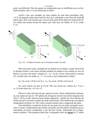 A - Introdução
13
geral, será diferente. Não são apenas as componentes que se modificam com a orien-
tação do plano, mas é o vetor tensão que se altera.
Assim é que, por exemplo, no caso simples de uma barra prismática (Fig.
1.4.2), de pequena seção transversal de área A0 e submetida a uma força de tração F
pelos topos, fácil será concluir que, em um certo ponto P do plano da seção transver-
sal, atuará uma tensão normal de tração cujo valor será, em média, σ = F/A0, sendo
τ = 0.
Fig. 1.4.2 – Variação da tensão com a orientação do plano da seção.
Para uma outra seção, inclinada de um ângulo φ em relação à seção transversal
(a direção normal a esta seção formará também um ângulo φ em relação ao eixo da
barra), a sua área será maior, valendo Aφ = A0 / cos φ, e como a força total é a mesma
(F), a tensão será, em média, Sφ = F / A0 cos φ, e suas componentes valerão:
σφ = Sφ cos φ = (F/Α0) cos2
φ, e τφ = Sφ sen φ = (F/Α0) sen φ cos φ
Os casos limites em que φ = 0 e φ = 90, nos levam aos valores σ0 = F/A0 e
τ0 = 0, bem como, σ90 = 0 e τ90 = 0.
Observe o fato relevante de que, apesar de estar a barra simplesmente traciona-
da, nas seções em que φ = 45º (planos de clivagem), haverá uma tensão tangencial de
valor ½ (F/A0) (valor máximo dessa tensão tangencial - metade do valor máximo da
tensão normal, ocorrente no plano da seção transversal). Note também que nos planos
longitudinais da barra ( φ = 90 ), tanto a tensão normal como a tangencial são nulas.
Para identificar o estado de tensão em um ponto de um corpo carregado neces-
sário se torna o conhecimento das tensões ocorrentes em três planos ortogonais que se
interceptam no ponto considerado, e que são três vetores, totalizando nove compo-
nentes escalares. Uma grandeza deste tipo é designada como um tensor de 2ª ordem
F
A0
F
S0 = σ = F/A0
F
Sφ = F / (A0/cos φ)
φ
F
(A) (B)
φ
 