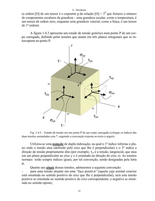 A - Introdução
14
(a ordem [O] de um tensor é o expoente n da relação [O] = 3
n
que fornece o número
de componentes escalares da grandeza – uma grandeza escalar, como a temperatura, é
um tensor de ordem zero, enquanto uma grandeza vetorial, como a força, é um tensor
de 1ª ordem).
A figura 1.4.3 apresenta um estado de tensão genérico num ponto P de um cor-
po carregado, definido pelas tensões que atuam em três planos ortogonais que se in-
terceptam no ponto P.
Fig. 1.4.3 – Estado de tensão em um ponto P de um corpo carregado (coloque os índices das
duas tensões assinaladas com *, seguindo a convenção exposta no texto a seguir).
Utilizou-se uma notação de dupla indexação, na qual o 1º índice informa o pla-
no onde a tensão atua (definido pelo eixo que lhe é perpendicular) e o 2º indica a
direção da tensão propriamente dita (por exemplo, τyz é a tensão, tangencial, que atua
em um plano perpendicular ao eixo y e é orientada na direção do eixo z). As tensões
normais terão sempre índices iguais, por tal convenção, sendo designadas pela letra
σ.
Quanto aos sinais dessas tensões, adotaremos a seguinte convenção:
- para uma tensão atuante em uma “face positiva” (aquela cuja normal exterior
está orientada no sentido positivo do eixo que lhe é perpendicular), será esta tensão
positiva se orientada no sentido positivo do eixo correspondente, e negativa se orien-
tada no sentido oposto;
τxy
σxx
σyy
τyxτ *
σzz
τ *
τzy
τxz
x
z
y
P
dz
dx
dy
 