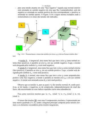 A - Introdução
15
- para uma tensão atuante em uma “face negativa” (aquela cuja normal exterior
está orientada no sentido negativo do eixo que lhe é perpendicular), será ela
negativa se orientada no sentido positivo do eixo correspondente, e positiva se
orientada no sentido oposto. A Figura 1.4.4 a seguir mostra exemplos onde a
nomenclatura e os sinais das tensões são indicados.
Fig. 1.4.4 – Nomenclatura e sinais das tensões (os eixos x,y,z devem formar triedros dire-
tos).
A tensão τ1 é tangencial, atua numa face que tem o eixo x como normal ex-
terna (face positiva), é paralela ao eixo y, em seu sentido negativo. Logo, a tensão
será designada pelo símbolo τxy e terá sinal negativo;
A tensão τ2 é tangencial, atua numa face que tem o eixo z como normal externa
(face positiva), é paralela ao eixo x, em seu sentido positivo. Logo, a tensão será de-
signada pelo símbolo τzx e terá sinal positivo;
A tensão τ3 é normal, atua numa face que tem o eixo y como perpendicular,
porém é uma face negativa; a tensão é paralela ao mesmo eixo y, e em seu sentido
negativo. A tensão será nomeada como σy, e terá sinal positivo.
Observe que as tensões τij para as quais i=j são tensões normais σ, sendo posi-
tivas, se de tração, e negativas, se de compressão, independentemente do sinal das
faces, não necessitando ter seus índices repetidos (seria uma redundância).
Fica como exercício mostrar que: τ4 = τzy (sinal +); τ5 = τyx (sinal -); τ6 = σx
(sinal -).
O tensor das tensões [S], com suas 9 componentes escalares, é representado por
uma matriz quadrada (3 x 3), sendo a diagonal principal composta pelas tensões nor-
mais e os elementos secundários pelas tensões tangenciais.
x
y
z
x
y
z
τ1
τ2
τ3
τ4
τ5
τ6
 