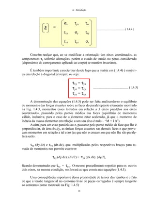 A - Introdução
16
.............................................( 1.4.4 )
Convém realçar que, ao se modificar a orientação dos eixos coordenados, as
componentes τij sofrerão alterações, porém o estado de tensão no ponto considerado
(dependente do carregamento aplicado ao corpo) se mantém invariante.
É também importante caracterizar desde logo que a matriz em (1.4.4) é simétri-
ca em relação à diagonal principal, ou seja:
τxy = τyx
τyz = τzy
τzx = τxz
A demonstração das equações (1.4.5) pode ser feita analisando-se o equilíbrio
de momentos das forças atuantes sobre as faces do paralelepípeto elementar mostrado
na Fig. 1.4.3, momentos esses tomados em relação a 3 eixos paralelos aos eixos
coordenados, passando pelos pontos médios das faces (equilíbrio de momentos
válido, inclusive, para o caso de o elemento estar acelerado, já que o momento de
inércia da massa elementar em relação a um seu eixo é nulo – “M = I α”).
Assim, para um eixo paralelo ao z, passante pelo ponto médio da face que lhe é
perpendicular, de área dx.dy, as únicas forças atuantes nas demais faces e que provo-
cam momentos em relação a tal eixo (as que não o cruzam ou que não lhe são parale-
las) serão:
τxy (dy.dz) e τyx (dx.dz), que, multiplicadas pelos respectivos braços para to-
mada de momentos nos permite escrever:
τxy (dy.dz). (dx/2) = τyx (dx.dz). (dy/2),
ficando demonstrado que τxy = τyx . O mesmo procedimento repetido para os outros
dois eixos, na mesma condição, nos levará ao que consta nas equações (1.4.5).
Uma conseqüência importante dessa propriedade do tensor das tensões é o fato
de que a tensão tangencial no contorno livre de peças carregadas é sempre tangente
ao contorno (como mostrado na Fig. 1.4.5)
σx
τxy
τxz
τyx
σy
τyz
τzx
τzy
σz
S =
.......................................... (1.4.5)
 