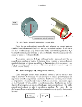 A - Introdução
17
Fig. 1.4.5 – Tensões tangenciais nos contornos livres das peças.
Outro fato que será analisado em detalhe mais adiante é que a simetria da ma-
triz (1.4.4) nos indica a possibilidade de, por uma conveniente mudança da orientação
dos eixos coordenados (x, y, z), obter-se uma matriz equivalente diagonalizada (τij =
0), obtendo-se na diagonal principal as tensões chamadas principais que descrevem o
estado de tensão no ponto considerado.
Assim como o conceito de força, a idéia de tensão é puramente abstrata, não
podendo essa grandeza ser medida diretamente. Como veremos, as tensões são avali-
adas indiretamente, através de seus efeitos, as deformações (caberia a pergunta: é a ten-
são que provoca a deformação ou o inverso – a deformação – fato físico mensurável, é que provoca
a tensão – conceito abstrato)
1.5 – Tensões em peças sob carregamento centrado.
Como aplicações iniciais para o estudo do cálculo de tensões em casos mais
simples, trataremos de peças que, por suas condições de simetria geométrica e de car-
regamento centrado, nos permitem admitir uma distribuição uniforme para as tensões
ao longo da área em que atuam (em seções afastadas dos esforços localizados, segun-
do Saint’Venant). Tal valor, embora possa não representar a distribuição real das ten-
sões nos diversos pontos da área considerada, pelo menos, nos indica um valor médio
para tais tensões, dando-nos idéia de sua ordem de grandeza. No caso de tra-
ção/compressão ou corte (cisalhamento) puros, calcularemos as tensões simplesmente
fazendo:
σ = N/A e τ = Q/A .................. (1.5.1)
Q
T
τ = 0
Esta componente de τ não pode existir
 