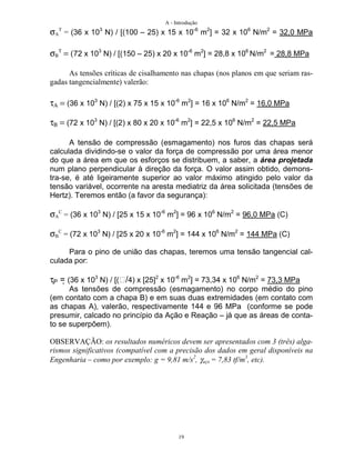 A - Introdução
19
σA
T
= (36 x 103
N) / [(100 – 25) x 15 x 10-6
m2
] = 32 x 106
N/m2
= 32,0 MPa
σΒ
Τ
= (72 x 103
N) / [(150 – 25) x 20 x 10-6
m2
] = 28,8 x 106
N/m2
= 28,8 MPa
As tensões críticas de cisalhamento nas chapas (nos planos em que seriam ras-
gadas tangencialmente) valerão:
τΑ = (36 x 103
N) / [(2) x 75 x 15 x 10-6
m2
] = 16 x 106
N/m2
= 16,0 MPa
τΒ = (72 x 103
N) / [(2) x 80 x 20 x 10-6
m2
] = 22,5 x 106
N/m2
= 22,5 MPa
A tensão de compressão (esmagamento) nos furos das chapas será
calculada dividindo-se o valor da força de compressão por uma área menor
do que a área em que os esforços se distribuem, a saber, a área projetada
num plano perpendicular à direção da força. O valor assim obtido, demons-
tra-se, é até ligeiramente superior ao valor máximo atingido pelo valor da
tensão variável, ocorrente na aresta mediatriz da área solicitada (tensões de
Hertz). Teremos então (a favor da segurança):
σA
C
= (36 x 103
N) / [25 x 15 x 10-6
m2
] = 96 x 106
N/m2
= 96,0 MPa (C)
σB
C
= (72 x 103
N) / [25 x 20 x 10-6
m2
] = 144 x 106
N/m2
= 144 MPa (C)
Para o pino de união das chapas, teremos uma tensão tangencial cal-
culada por:
τP = (36 x 103
N) / [(/4) x [25]2
x 10-6
m2
] = 73,34 x 106
N/m2
= 73,3 MPa
As tensões de compressão (esmagamento) no corpo médio do pino
(em contato com a chapa B) e em suas duas extremidades (em contato com
as chapas A), valerão, respectivamente 144 e 96 MPa (conforme se pode
presumir, calcado no princípio da Ação e Reação – já que as áreas de conta-
to se superpõem).
OBSERVAÇÃO: os resultados numéricos devem ser apresentados com 3 (três) alga-
rismos significativos (compatível com a precisão dos dados em geral disponíveis na
Engenharia – como por exemplo: g = 9,81 m/s2
, γaço = 7,83 tf/m3
, etc).
 