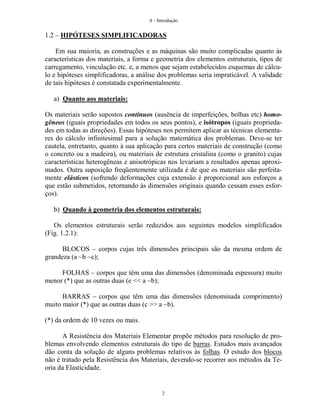 A - Introdução
2
1.2 – HIPÓTESES SIMPLIFICADORAS
Em sua maioria, as construções e as máquinas são muito complicadas quanto às
características dos materiais, a forma e geometria dos elementos estruturais, tipos de
carregamento, vinculação etc. e, a menos que sejam estabelecidos esquemas de cálcu-
lo e hipóteses simplificadoras, a análise dos problemas seria impraticável. A validade
de tais hipóteses é constatada experimentalmente.
a) Quanto aos materiais:
Os materiais serão supostos contínuos (ausência de imperfeições, bolhas etc) homo-
gêneos (iguais propriedades em todos os seus pontos), e isótropos (iguais proprieda-
des em todas as direções). Essas hipóteses nos permitem aplicar as técnicas elementa-
res do cálculo infinitesimal para a solução matemática dos problemas. Deve-se ter
cautela, entretanto, quanto à sua aplicação para certos materiais de construção (como
o concreto ou a madeira), ou materiais de estrutura cristalina (como o granito) cujas
características heterogêneas e anisotrópicas nos levariam a resultados apenas aproxi-
mados. Outra suposição freqüentemente utilizada é de que os materiais são perfeita-
mente elásticos (sofrendo deformações cuja extensão é proporcional aos esforços a
que estão submetidos, retornando às dimensões originais quando cessam esses esfor-
ços).
b) Quando à geometria dos elementos estruturais:
Os elementos estruturais serão reduzidos aos seguintes modelos simplificados
(Fig. 1.2.1):
BLOCOS – corpos cujas três dimensões principais são da mesma ordem de
grandeza (a ~b ~c);
FOLHAS – corpos que têm uma das dimensões (denominada espessura) muito
menor (*) que as outras duas (e << a ~b);
BARRAS – corpos que têm uma das dimensões (denominada comprimento)
muito maior (*) que as outras duas (c >> a ~b).
(*) da ordem de 10 vezes ou mais.
A Resistência dos Materiais Elementar propõe métodos para resolução de pro-
blemas envolvendo elementos estruturais do tipo de barras. Estudos mais avançados
dão conta da solução de alguns problemas relativos às folhas. O estudo dos blocos
não é tratado pela Resistência dos Materiais, devendo-se recorrer aos métodos da Te-
oria da Elasticidade.
 
