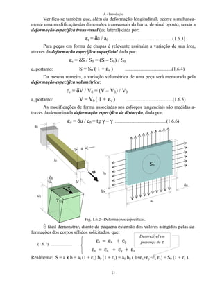 A - Introdução
21
Verifica-se também que, além da deformação longitudinal, ocorre simultanea-
mente uma modificação das dimensões transversais da barra, de sinal oposto, sendo a
deformação específica transversal (ou lateral) dada por:
εt = δa / a0 .....................................................(1.6.3)
Para peças em forma de chapas é relevante assinalar a variação de sua área,
através da deformação específica superficial dada por:
εs = δS / S0 = (S – S0) / S0
e, portanto: S = S0 ( 1 + εs ) .......................................(1.6.4)
Da mesma maneira, a variação volumétrica de uma peça será mensurada pela
deformação específica volumétrica:
εv = δV / V0 = (V – V0) / V0
e, portanto: V = V0 ( 1 + εv ) ......................................(1.6.5)
As modificações de forma associadas aos esforços tangenciais são medidas a-
través da denominada deformação específica de distorção, dada por:
εd = δu / c0 = tg γ ∼ γ ...........................................(1.6.6)
Fig. 1.6.2– Deformações específicas.
É fácil demonstrar, diante da pequena extensão dos valores atingidos pelas de-
formações dos corpos sólidos solicitados, que:
εs = εx + εy
εv = εx + εy + εz
Realmente: S = a x b = a0 (1 + εx) b0 (1 + εy) = a0 b0 ( 1+εx+εy+εx εy) = S0 (1 + εs ).
l0
δl
a0
a
a0
δa
b0
δb
S0
δu
c0
γ
Desprezível em
presença de ε(1.6.7) .....................
ττττ
σσσσ
 