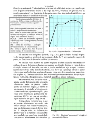 A - Introdução
23
Quando os valores de N são divididos pela área inicial (A0) da seção reta e as elonga-
ções δl pelo comprimento inicial l0 do corpo de prova, obtem-se um gráfico para as
tensões normais (σ) em função da deformação específica longitudinal (ε) idêntico ao
anterior (a menos de um fator de escala).
Se, após ter sido atingido o ponto E2 (Fig. 1.6.5), por exemplo, o corpo de pro-
va for descarregado, o gráfico de carga segue a linha E2 T, apresentando o corpo de
prova, ao final, uma deformação residual permanente.
As tensões reais atuantes no corpo de prova diferem daquelas mostradas no
gráfico, já que a deformação lateral, provocando a estricção, diminui o valor da área
da seção transversal, fazendo com que a tensão verdadeira seja sempre crescente
(como indicado na linha pontilhada até R*
). É a favor da segurança adotar-se como
valores das tensões limites aqueles calculados como se a área mantivesse sua exten-
são original A0 , obtendo-se valores para a tensão ligeiramente menores do que aque-
les que realmente estão presentes no material, quando do ensaio realizado.
1 2 3 4 5 6 7 x10−4
(ε)
50
100
200
250
300
350
150
A análise da curva da Fig. 18 (típica de
um material dútil como o aço com baixo teor de
Carbono) nos permite assinalar os seguintes
pontos notáveis:
(P) – limite de proporcionalidade (até onde a
tensão é proporcional à deformação)
(e) – limite de elasticidade (até este limite,
quando descarregado, o corpo de prova re-
cupera suas dimensões iniciais);
(E1-E2) – limite de escoamento (grandes
deformações sem o correspondente aumento
da tensão);
(S) – limite de resistência – estricção –
(brusca diminuição da área da seção);
(R) - limite de ruptura (fase final do estira-
mento: o corpo de prova se rompe).
P
e
E1 E2
S
R
R*
T
(ε)
σOs materiais para os quais o dia-
grama tensão-deformação não apresenta
claramente todos os pontos citados
(como os materiais frágeis), o limite de
escoamento é adotado arbitrariamente
como aquele que, quando atingido, pro-
voca uma deformação permanente pa-
dronizada (0,2%, no caso de metais e
ligas metálicas em geral – Fig. 1.6.6).
É importante reafirmar que o que
se provoca diretamente no ensaio não
são as tensões, mas sim as deformações,
que são feitas crescentes de forma line-
ar. A relação entre as deformações
promovidas e as tensões conseqüentes
será estabelecida através da propriedade
denominada elasticidade dos materiais.
0,2%
Fig. 1.6.5 – Diagrama Tensão x Deformação
Fig. 1.6.6 – Limite de “escoamento” (arbitrário)
para materiais frágeis.
σ
(MPa)
 