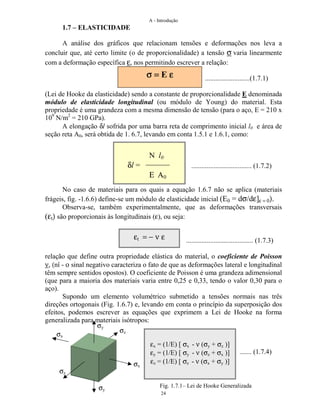 A - Introdução
24
1.7 – ELASTICIDADE
A análise dos gráficos que relacionam tensões e deformações nos leva a
concluir que, até certo limite (o de proporcionalidade) a tensão σ varia linearmente
com a deformação específica ε, nos permitindo escrever a relação:
..........................(1.7.1)
(Lei de Hooke da elasticidade) sendo a constante de proporcionalidade E denominada
módulo de elasticidade longitudinal (ou módulo de Young) do material. Esta
propriedade é uma grandeza com a mesma dimensão de tensão (para o aço, E = 210 x
109
N/m2
= 210 GPa).
A elongação δl sofrida por uma barra reta de comprimento inicial l0 e área de
seção reta A0, será obtida de 1. 6.7, levando em conta 1.5.1 e 1.6.1, como:
................................... (1.7.2)
No caso de materiais para os quais a equação 1.6.7 não se aplica (materiais
frágeis, fig. -1.6.6) define-se um módulo de elasticidade inicial (E0 = dσ/dε]ε = 0).
Observa-se, também experimentalmente, que as deformações transversais
(εt) são proporcionais às longitudinais (ε), ou seja:
....................................... (1.7.3)
relação que define outra propriedade elástica do material, o coeficiente de Poisson
ν, (nî - ο sinal negativo caracteriza o fato de que as deformações lateral e longitudinal
têm sempre sentidos opostos). O coeficiente de Poisson é uma grandeza adimensional
(que para a maioria dos materiais varia entre 0,25 e 0,33, tendo o valor 0,30 para o
aço).
Supondo um elemento volumétrico submetido a tensões normais nas três
direções ortogonais (Fig. 1.6.7) e, levando em conta o princípio da superposição dos
efeitos, podemos escrever as equações que exprimem a Lei de Hooke na forma
generalizada para materiais isótropos:
....... (1.7.4)
σ =σ =σ =σ = E εεεε
N l0
δl =
Ε Α0
εt = − ν ε
σz
σx
σx
σy
σy
σz
εx = (1/E) [ σx - ν (σy + σz )]
εy = (1/E) [ σy - ν (σz + σx )]
εz = (1/E) [ σz - ν (σx + σy )]
Fig. 1.7.1– Lei de Hooke Generalizada
 