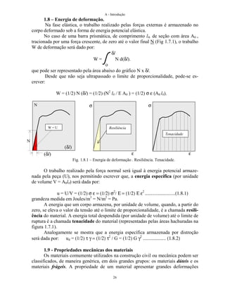 A - Introdução
26
1.8 – Energia de deformação.
Na fase elástica, o trabalho realizado pelas forças externas é armazenado no
corpo deformado sob a forma de energia potencial elástica.
No caso de uma barra prismática, de comprimento l0, de seção com área A0 ,
tracionada por uma força crescente, de zero até o valor final N (Fig 1.7.1), o trabalho
W de deformação será dado por:
δl
W = N d(δl).
o
que pode ser representado pela área abaixo do gráfico N x δl.
Desde que não seja ultrapassado o limite de proporcionalidade, pode-se es-
crever:
W = (1/2) N (δl) = (1/2) (N2
l0 / E A0 ) = (1/2) σ ε (A0 l0).
Fig. 1.8.1 – Energia de deformação . Resiliência. Tenacidade.
O trabalho realizado pela força normal será igual à energia potencial armaze-
nada pela peça (U), nos permitindo escrever que, a energia específica (por unidade
de volume V = A0l0) será dada por:
u = U/V = (1/2) σ ε = (1/2) σ2
/ Ε = (1/2) Ε ε2
.........................(1.8.1)
grandeza medida em Joules/m3
= N/m2
= Pa.
A energia que um corpo armazena, por unidade de volume, quando, a partir do
zero, se eleva o valor da tensão até o limite de proporcionalidade, é a chamada resili-
ência do material. A energia total despendida (por unidade de volume) até o limite de
ruptura é a chamada tenacidade do material (representadas pelas áreas hachuradas na
figura 1.7.1).
Analogamente se mostra que a energia específica armazenada por distroção
será dada por: ud = (1/2) τ γ = (1/2) τ2
/ G = (1/2) G γ2
................... (1.8.2)
1.9 - Propriedades mecânicas dos materiais
Os materiais comumente utilizados na construção civil ou mecânica podem ser
classificados, de maneira genérica, em dois grandes grupos: os materiais dúteis e os
materiais frágeis. A propriedade de um material apresentar grandes deformações
N
(δl)
N
(δl)
σ σ
εε
Resiliência
Tenacidade
W = U
 