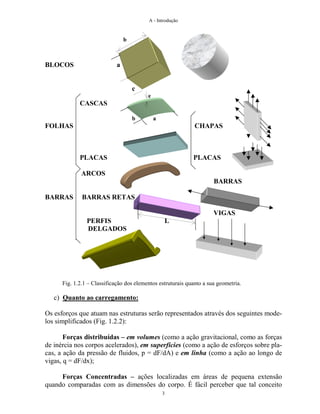 A - Introdução
3
BLOCOS a
c
e
CASCAS
b a
FOLHAS CHAPAS
PLACAS PLACAS
ARCOS
BARRAS
BARRAS BARRAS RETAS
VIGAS
PERFIS L
DELGADOS
Fig. 1.2.1 – Classificação dos elementos estruturais quanto a sua geometria.
c) Quanto ao carregamento:
Os esforços que atuam nas estruturas serão representados através dos seguintes mode-
los simplificados (Fig. 1.2.2):
Forças distribuídas – em volumes (como a ação gravitacional, como as forças
de inércia nos corpos acelerados), em superfícies (como a ação de esforços sobre pla-
cas, a ação da pressão de fluidos, p = dF/dA) e em linha (como a ação ao longo de
vigas, q = dF/dx);
Forças Concentradas – ações localizadas em áreas de pequena extensão
quando comparadas com as dimensões do corpo. É fácil perceber que tal conceito
b
 