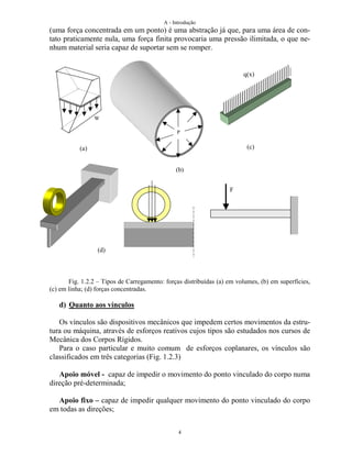 A - Introdução
4
(uma força concentrada em um ponto) é uma abstração já que, para uma área de con-
tato praticamente nula, uma força finita provocaria uma pressão ilimitada, o que ne-
nhum material seria capaz de suportar sem se romper.
Fig. 1.2.2 – Tipos de Carregamento: forças distribuídas (a) em volumes, (b) em superfícies,
(c) em linha; (d) forças concentradas.
d) Quanto aos vínculos
Os vínculos são dispositivos mecânicos que impedem certos movimentos da estru-
tura ou máquina, através de esforços reativos cujos tipos são estudados nos cursos de
Mecânica dos Corpos Rígidos.
Para o caso particular e muito comum de esforços coplanares, os vínculos são
classificados em três categorias (Fig. 1.2.3)
Apoio móvel - capaz de impedir o movimento do ponto vinculado do corpo numa
direção pré-determinada;
Apoio fixo – capaz de impedir qualquer movimento do ponto vinculado do corpo
em todas as direções;
(a)
(b)
(c)
(d)
W
P
q(x)
F
 