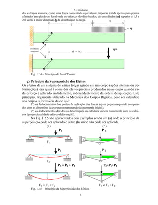 A - Introdução
6
dos esforços atuantes, como uma força concentrada equivalente, hipótese válida apenas para pontos
afastados em relação ao local onde os esforços são distribuídos, de uma distância d superior a 1,5 a
2,0 vezes a maior dimensão b da distribuição da carga.
Fig. 1.2.4 – Princípio de Saint’Venant.
g) Princípio da Superposição dos Efeitos
Os efeitos de um sistema de várias forças agindo em um corpo (ações internas ou de-
formações) será igual à soma dos efeitos parciais produzidos nesse corpo quando ca-
da esforço é aplicado isoladamente, independentemente da ordem de aplicação. Este
princípio, largamente utilizado na Mecânica dos Corpos Rígidos, pode ser estendido
aos corpos deformáveis desde que:
1º) os deslocamentos dos pontos de aplicação das forças sejam pequenos quando compara-
dos com as dimensões da estrutura (manutenção da geometria inicial);
2º) os deslocamentos devidos às deformações da estrutura variem linearmente com os esfor-
ços (proporcionalidade esforço-deformação).
Na Fig. 1.2.5 são apresentados dois exemplos sendo um (a) onde o princípio da
superposição pode ser aplicado e outro (b), onde não pode ser aplicado.
(a) (b)
P1 P 1
F1
P2 P 2
F2
P3 = P1 + P2 P3=P1+P2
F3 = F1 + F2 F3 ≠ F1 + F2
Fig. 1.2.5 – Princípio da Superposição dos Efeitos
d
b
d + b/2
q
q.besforços
internos
 