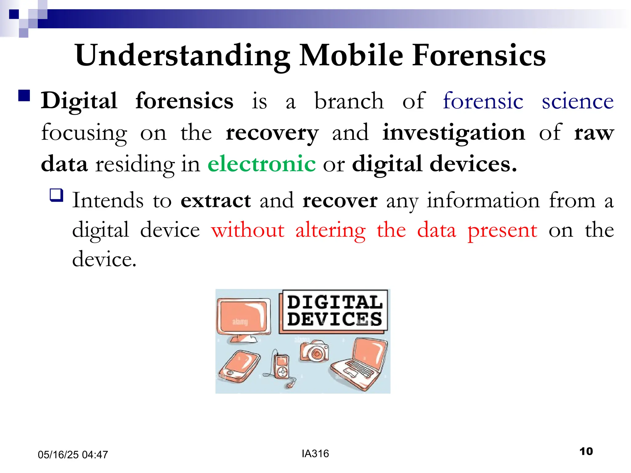 Understanding Mobile Forensics
05/16/25 04:47 IA316 10
 Digital forensics is a branch of forensic science
focusing on the recovery and investigation of raw
data residing in electronic or digital devices.
 Intends to extract and recover any information from a
digital device without altering the data present on the
device.
 