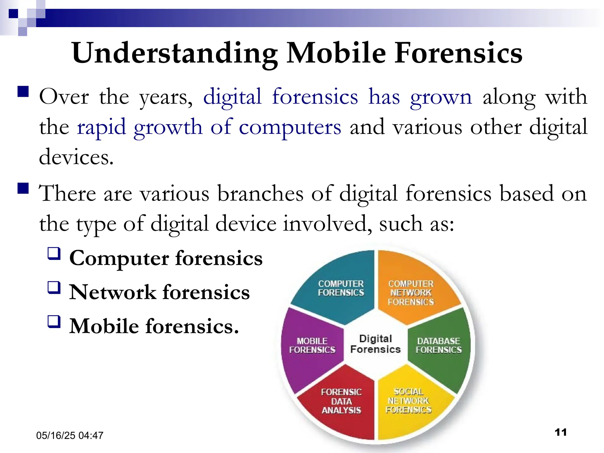 Understanding Mobile Forensics
05/16/25 04:47 IA316 11
 Over the years, digital forensics has grown along with
the rapid growth of computers and various other digital
devices.
 There are various branches of digital forensics based on
the type of digital device involved, such as:
 Computer forensics
 Network forensics
 Mobile forensics.
 