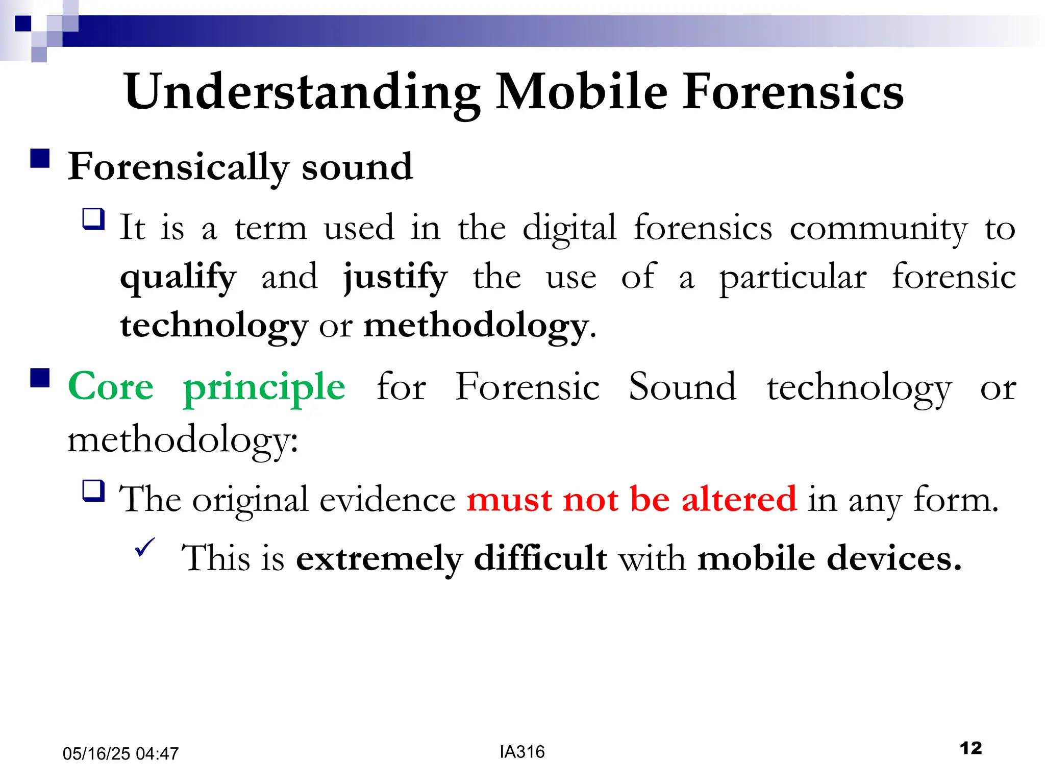 Understanding Mobile Forensics
05/16/25 04:47 IA316 12
 Forensically sound
 It is a term used in the digital forensics community to
qualify and justify the use of a particular forensic
technology or methodology.
 Core principle for Forensic Sound technology or
methodology:
 The original evidence must not be altered in any form.
 This is extremely difficult with mobile devices.
 