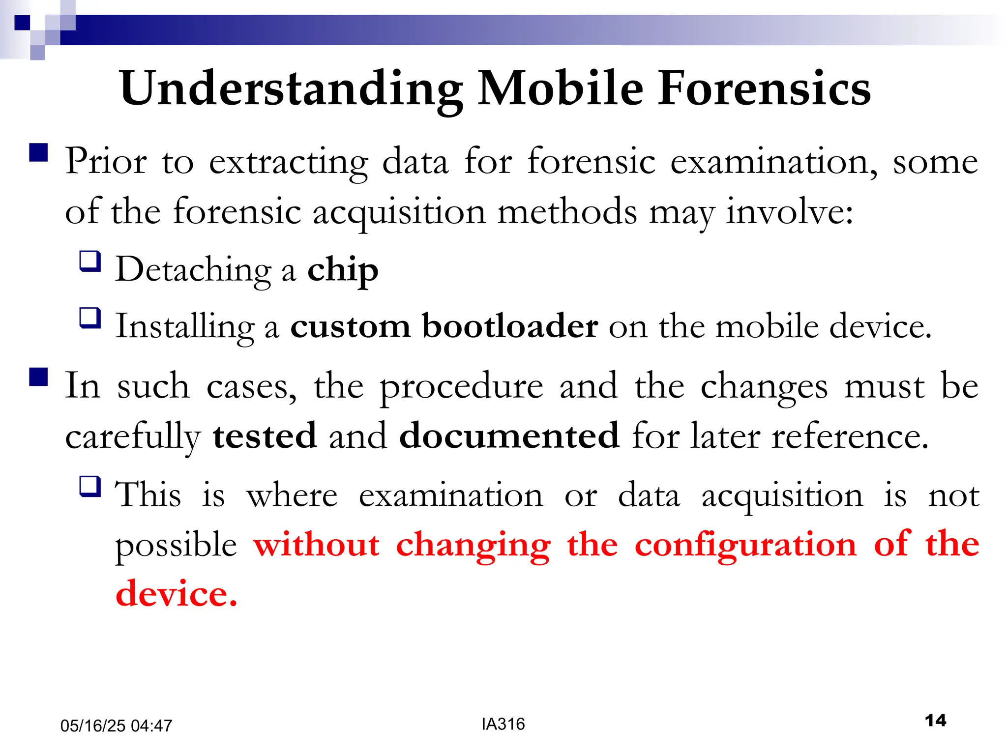 Understanding Mobile Forensics
05/16/25 04:47 IA316 14
 Prior to extracting data for forensic examination, some
of the forensic acquisition methods may involve:
 Detaching a chip
 Installing a custom bootloader on the mobile device.
 In such cases, the procedure and the changes must be
carefully tested and documented for later reference.
 This is where examination or data acquisition is not
possible without changing the configuration of the
device.
 