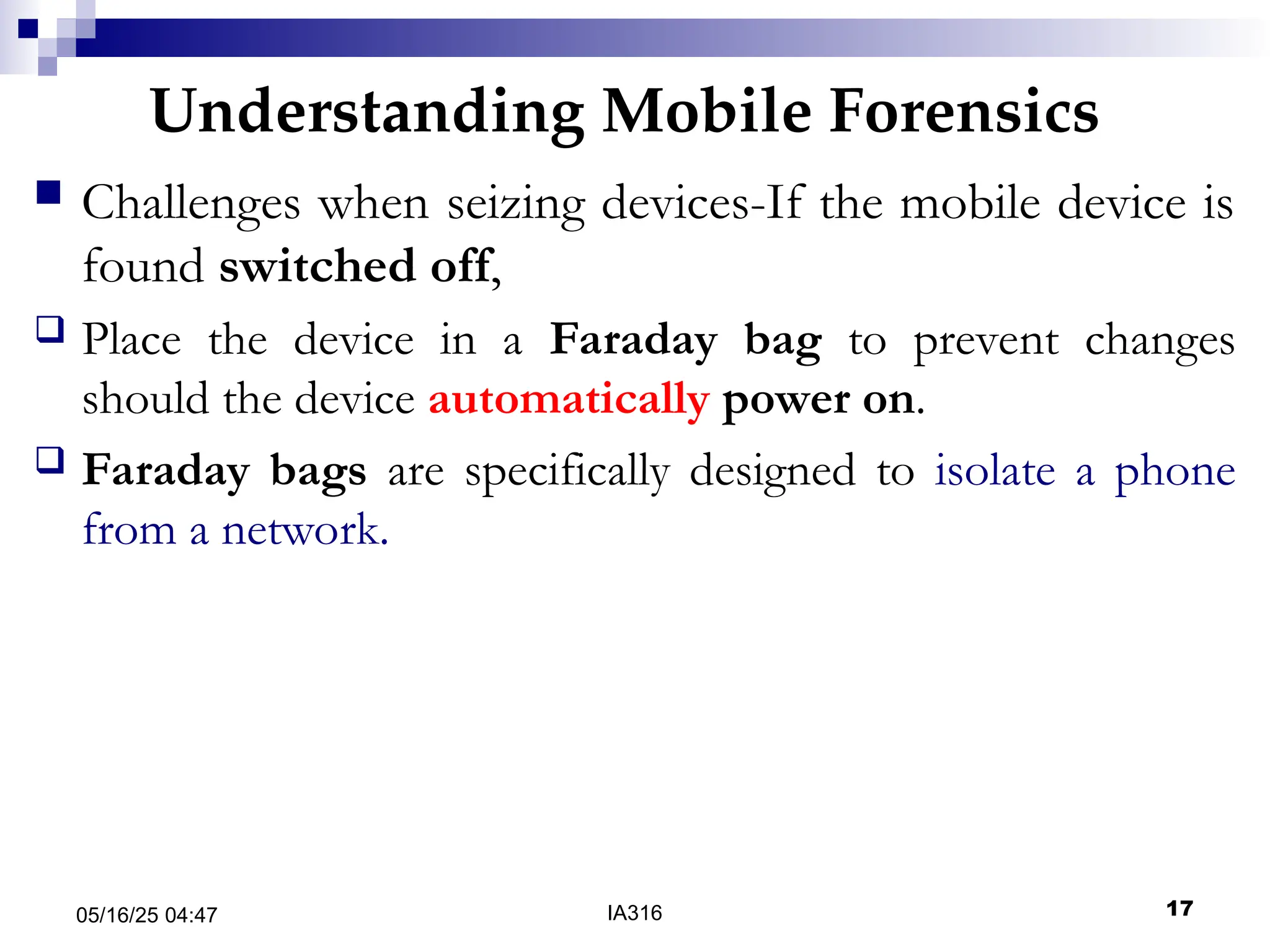 Understanding Mobile Forensics
05/16/25 04:47 IA316 17
 Challenges when seizing devices-If the mobile device is
found switched off,
 Place the device in a Faraday bag to prevent changes
should the device automatically power on.
 Faraday bags are specifically designed to isolate a phone
from a network.
 