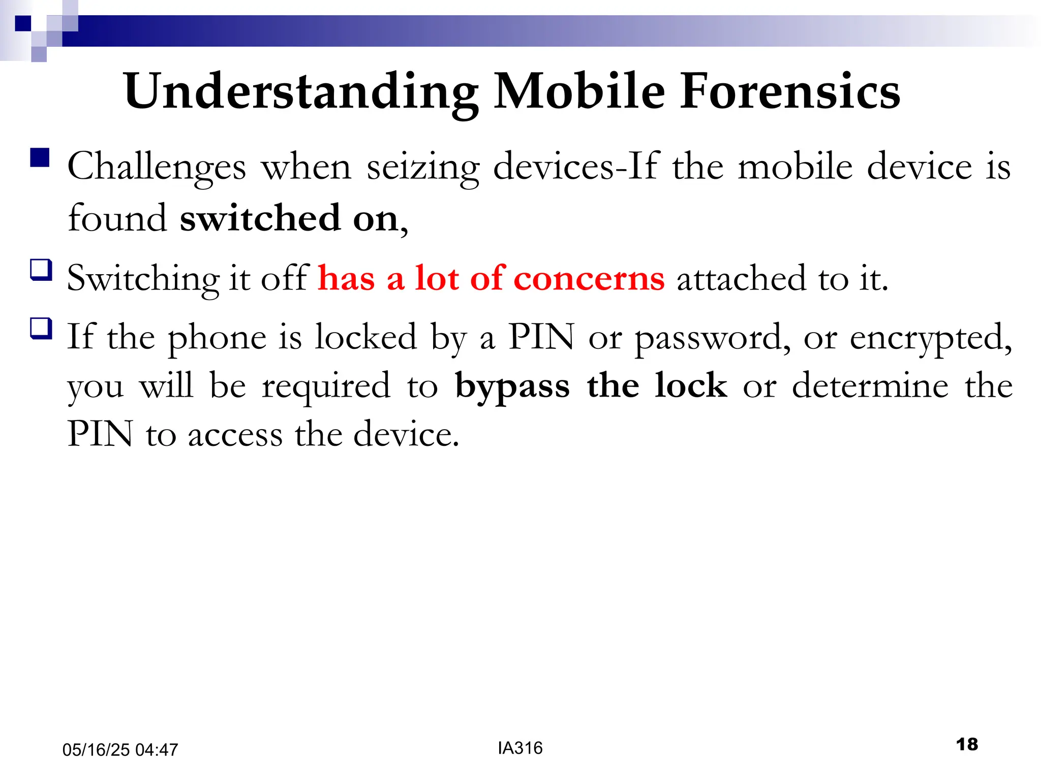 Understanding Mobile Forensics
05/16/25 04:47 IA316 18
 Challenges when seizing devices-If the mobile device is
found switched on,
 Switching it off has a lot of concerns attached to it.
 If the phone is locked by a PIN or password, or encrypted,
you will be required to bypass the lock or determine the
PIN to access the device.
 