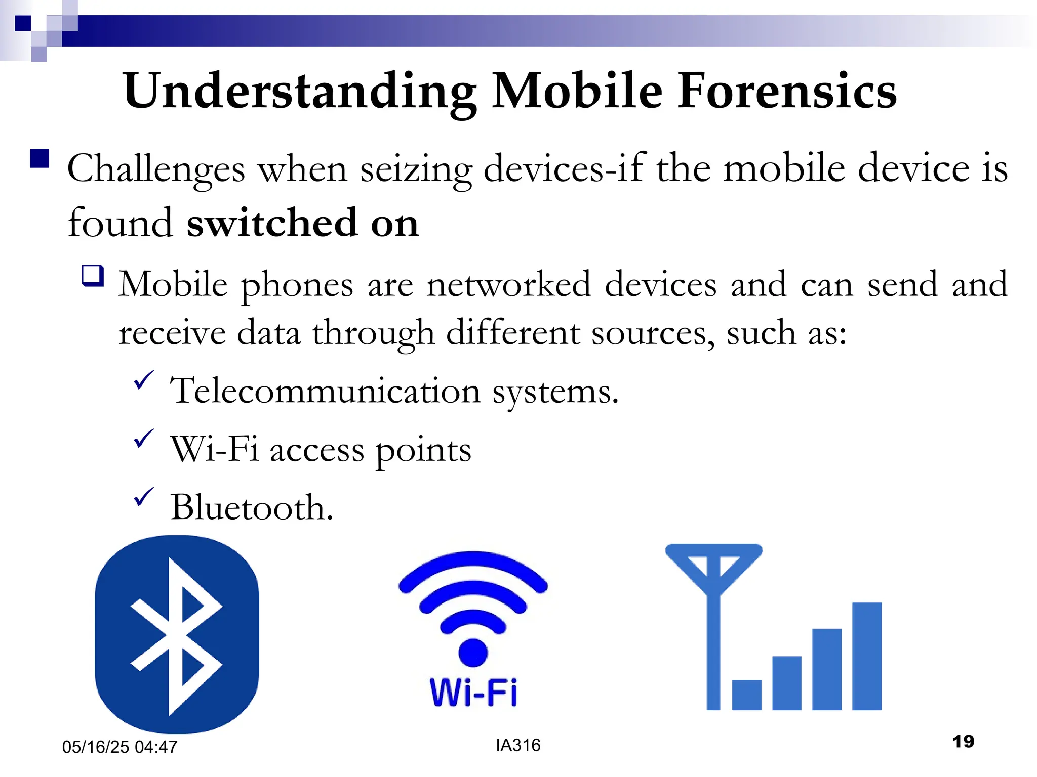 Understanding Mobile Forensics
05/16/25 04:47 IA316 19
 Challenges when seizing devices-if the mobile device is
found switched on
 Mobile phones are networked devices and can send and
receive data through different sources, such as:
 Telecommunication systems.
 Wi-Fi access points
 Bluetooth.
 