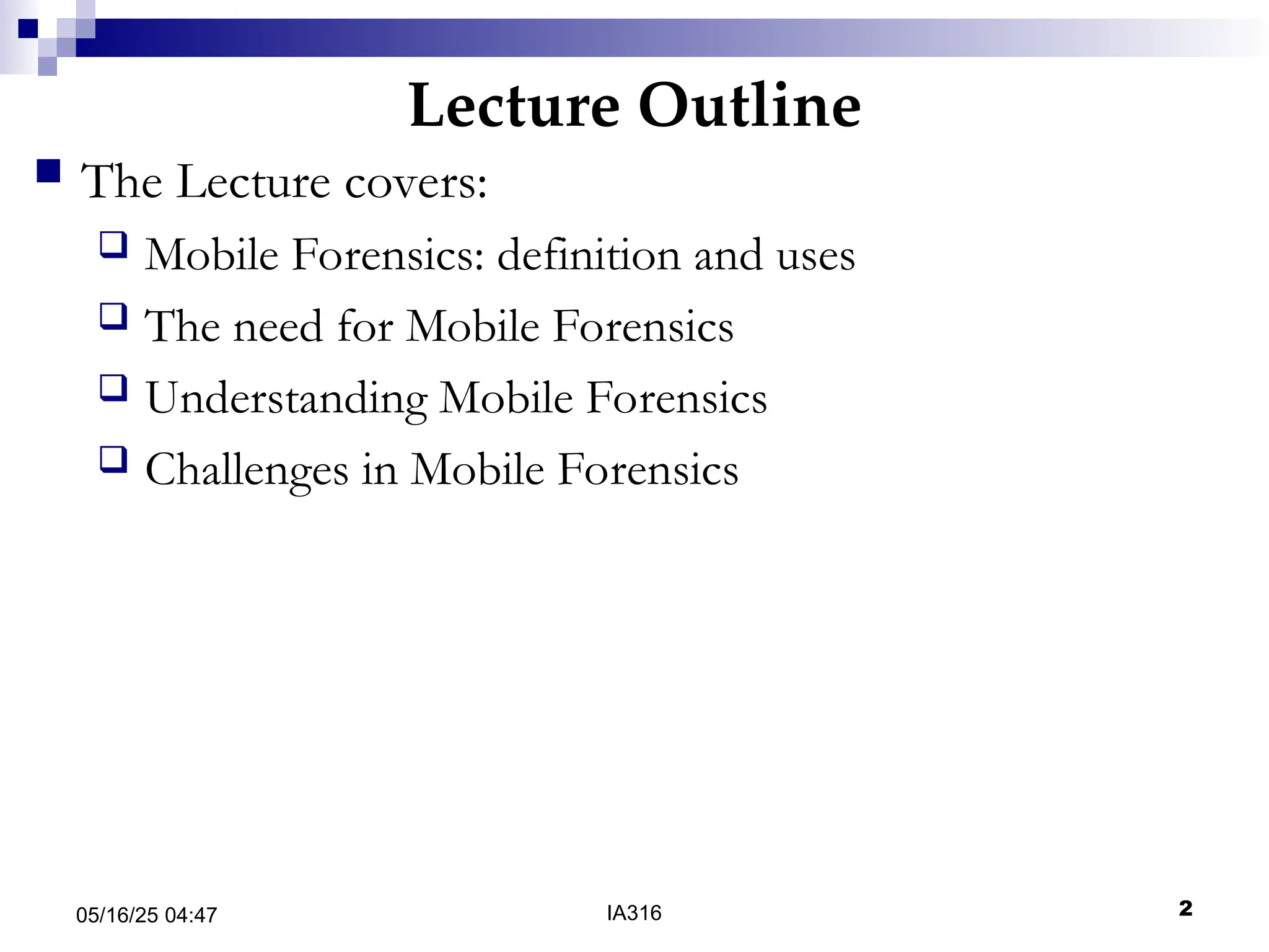Lecture Outline
05/16/25 04:47 IA316 2
 The Lecture covers:
 Mobile Forensics: definition and uses
 The need for Mobile Forensics
 Understanding Mobile Forensics
 Challenges in Mobile Forensics
 