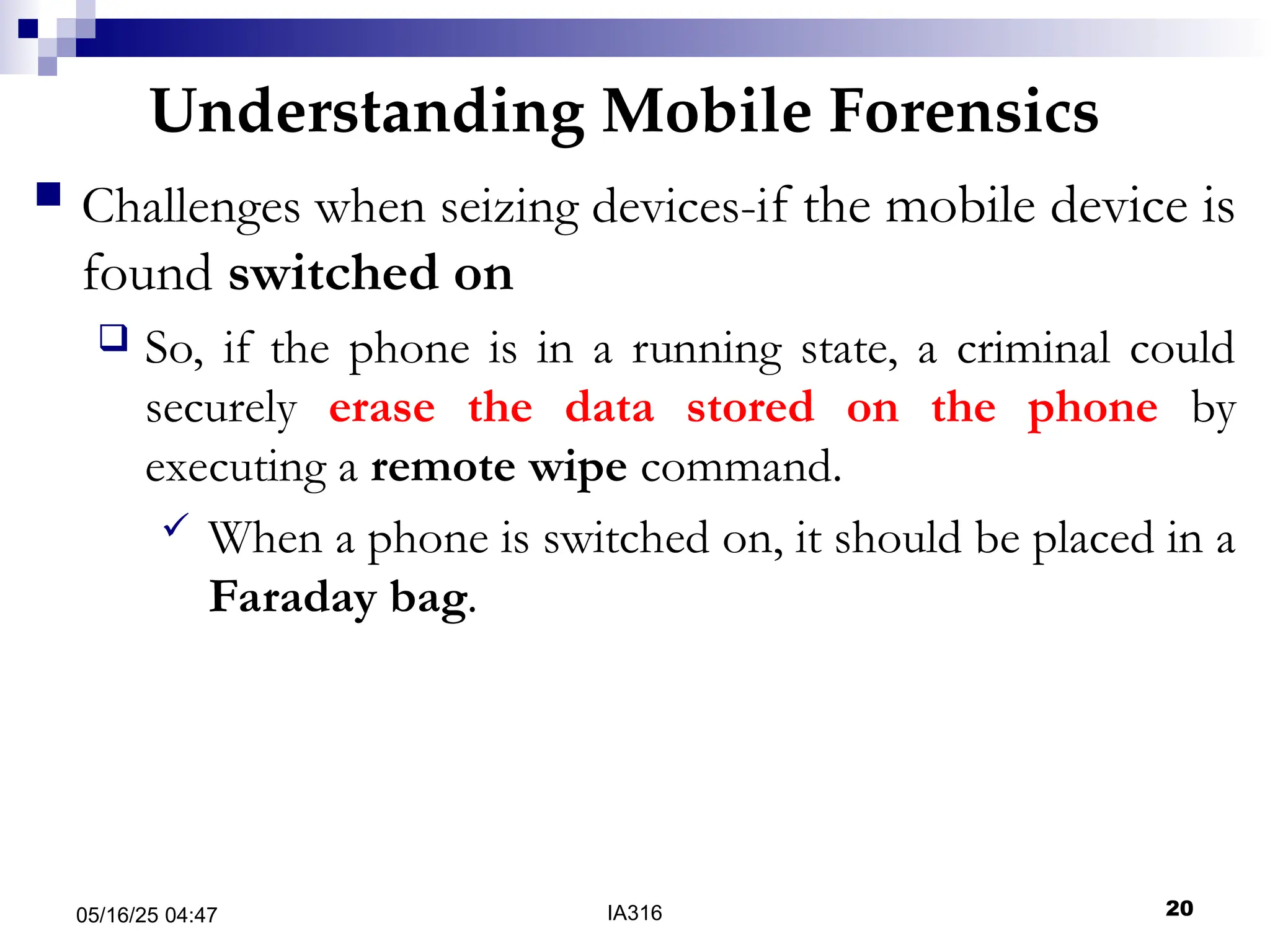 Understanding Mobile Forensics
05/16/25 04:47 IA316 20
 Challenges when seizing devices-if the mobile device is
found switched on
 So, if the phone is in a running state, a criminal could
securely erase the data stored on the phone by
executing a remote wipe command.
 When a phone is switched on, it should be placed in a
Faraday bag.
 