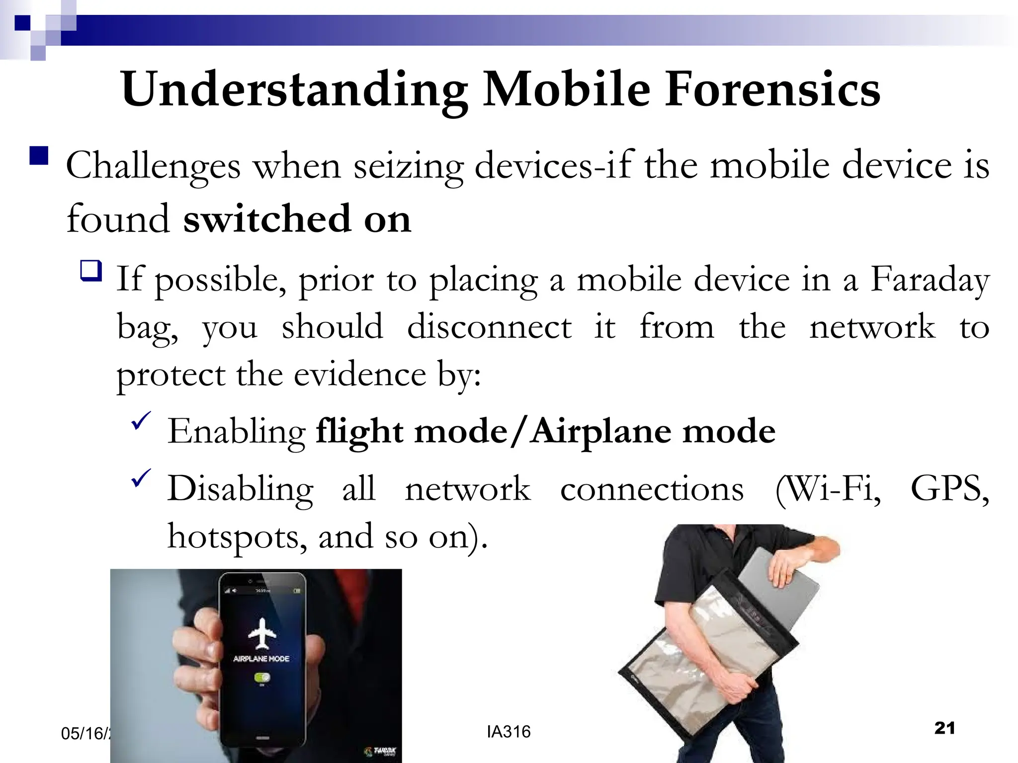 Understanding Mobile Forensics
05/16/25 04:47 IA316 21
 Challenges when seizing devices-if the mobile device is
found switched on
 If possible, prior to placing a mobile device in a Faraday
bag, you should disconnect it from the network to
protect the evidence by:
 Enabling flight mode/Airplane mode
 Disabling all network connections (Wi-Fi, GPS,
hotspots, and so on).
 