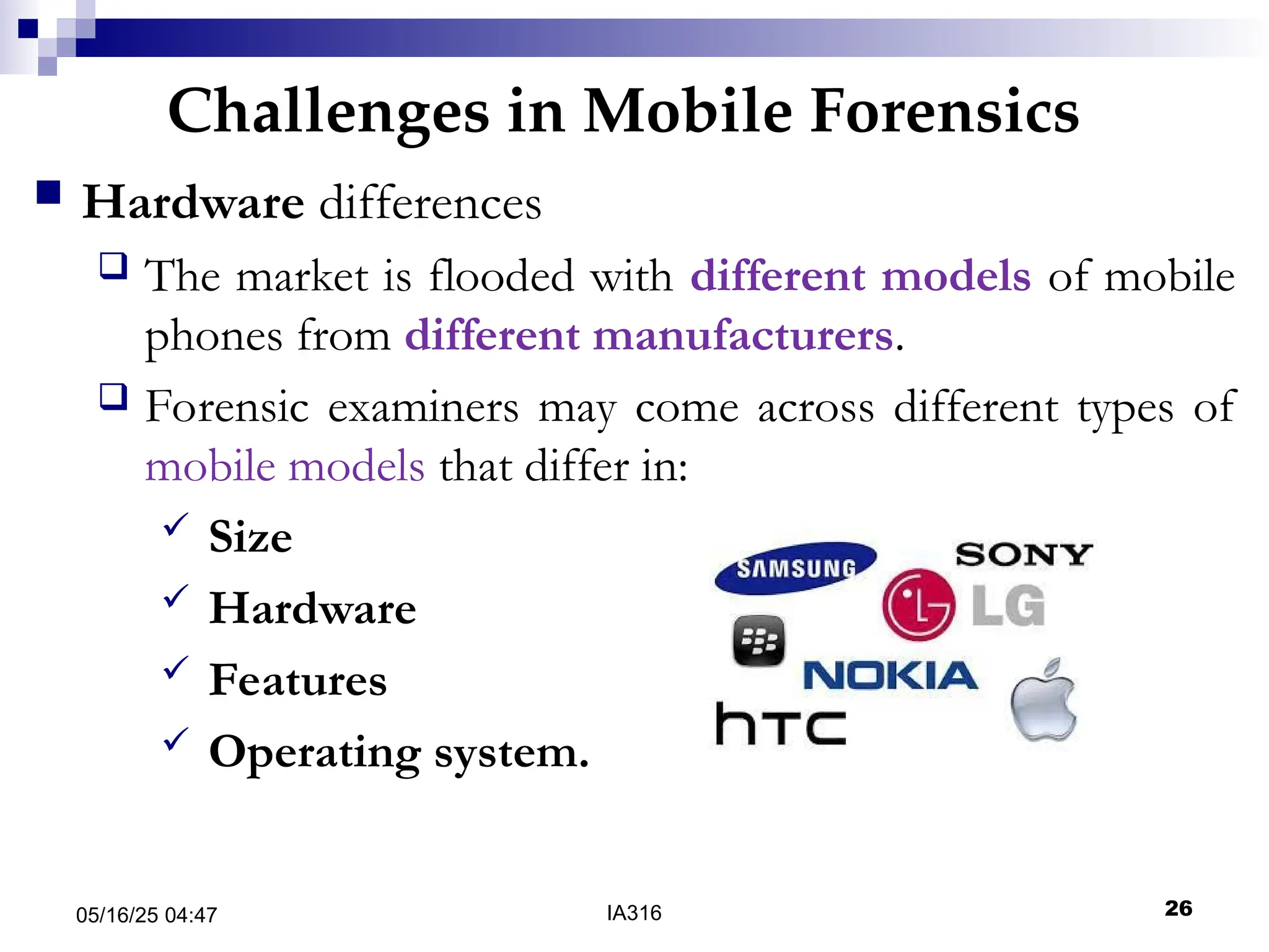 Challenges in Mobile Forensics
05/16/25 04:47 IA316 26
 Hardware differences
 The market is flooded with different models of mobile
phones from different manufacturers.
 Forensic examiners may come across different types of
mobile models that differ in:
 Size
 Hardware
 Features
 Operating system.
 