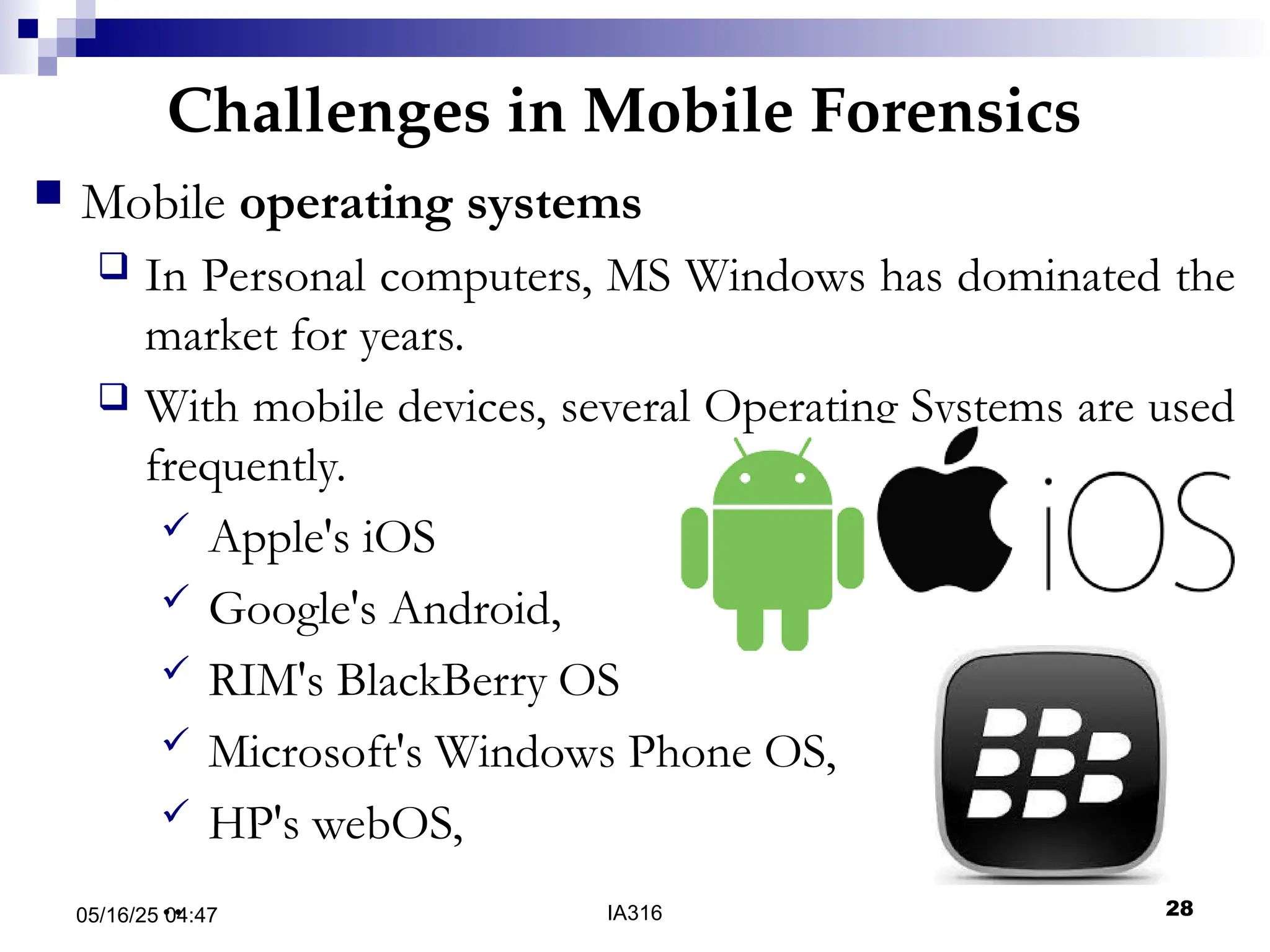 Challenges in Mobile Forensics
05/16/25 04:47 IA316 28
 Mobile operating systems
 In Personal computers, MS Windows has dominated the
market for years.
 With mobile devices, several Operating Systems are used
frequently.
 Apple's iOS
 Google's Android,
 RIM's BlackBerry OS
 Microsoft's Windows Phone OS,
 HP's webOS,
..
 