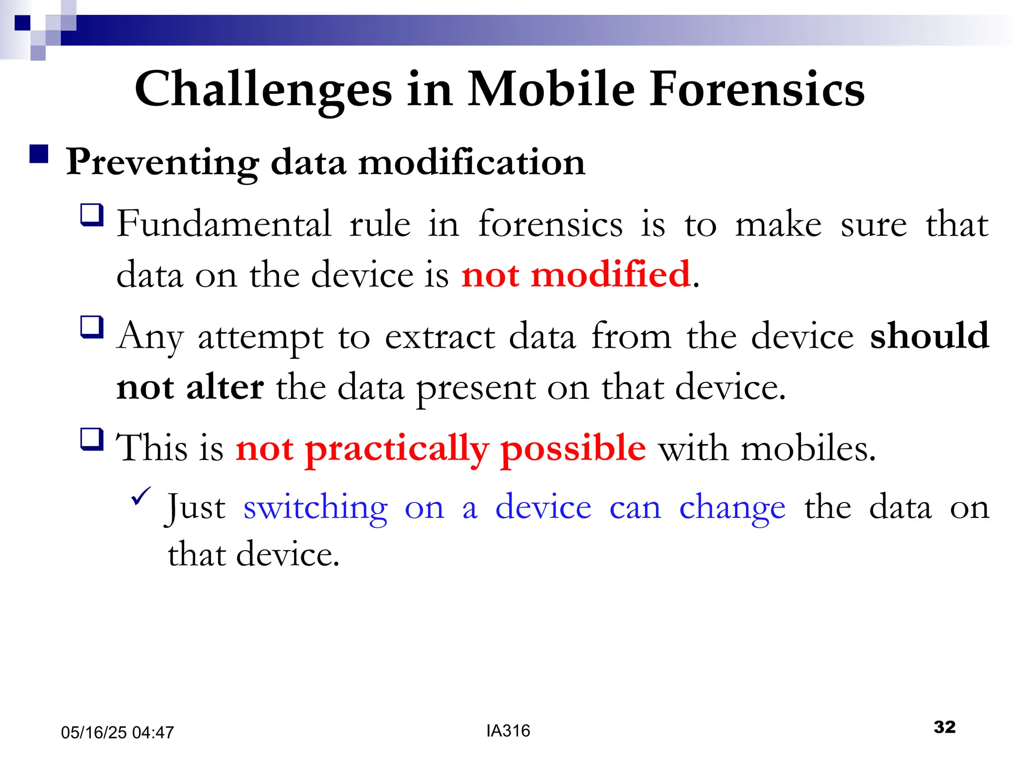 Challenges in Mobile Forensics
05/16/25 04:47 IA316 32
 Preventing data modification
 Fundamental rule in forensics is to make sure that
data on the device is not modified.
 Any attempt to extract data from the device should
not alter the data present on that device.
 This is not practically possible with mobiles.
 Just switching on a device can change the data on
that device.
 