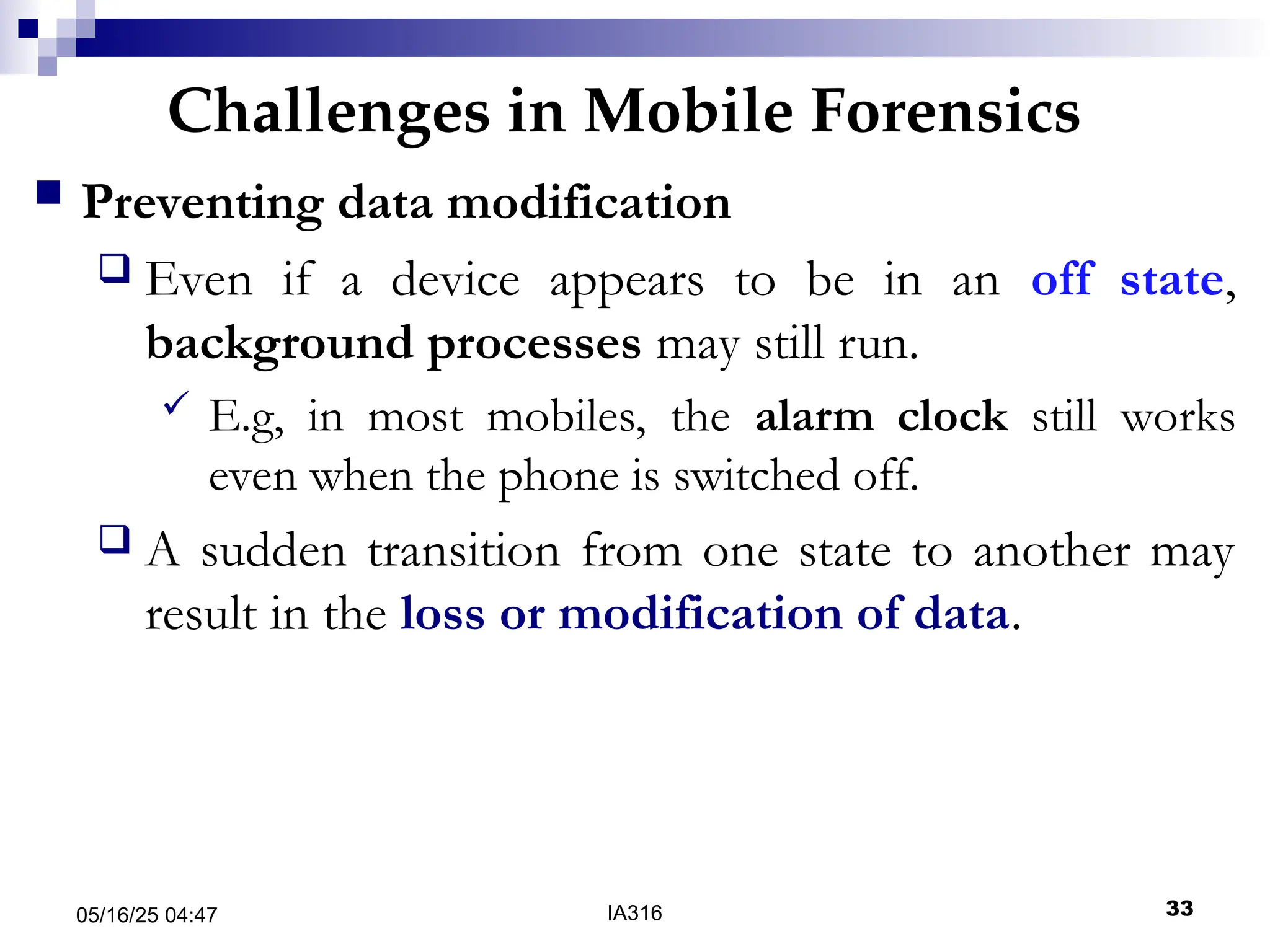 Challenges in Mobile Forensics
05/16/25 04:47 IA316 33
 Preventing data modification
 Even if a device appears to be in an off state,
background processes may still run.
 E.g, in most mobiles, the alarm clock still works
even when the phone is switched off.
 A sudden transition from one state to another may
result in the loss or modification of data.
 