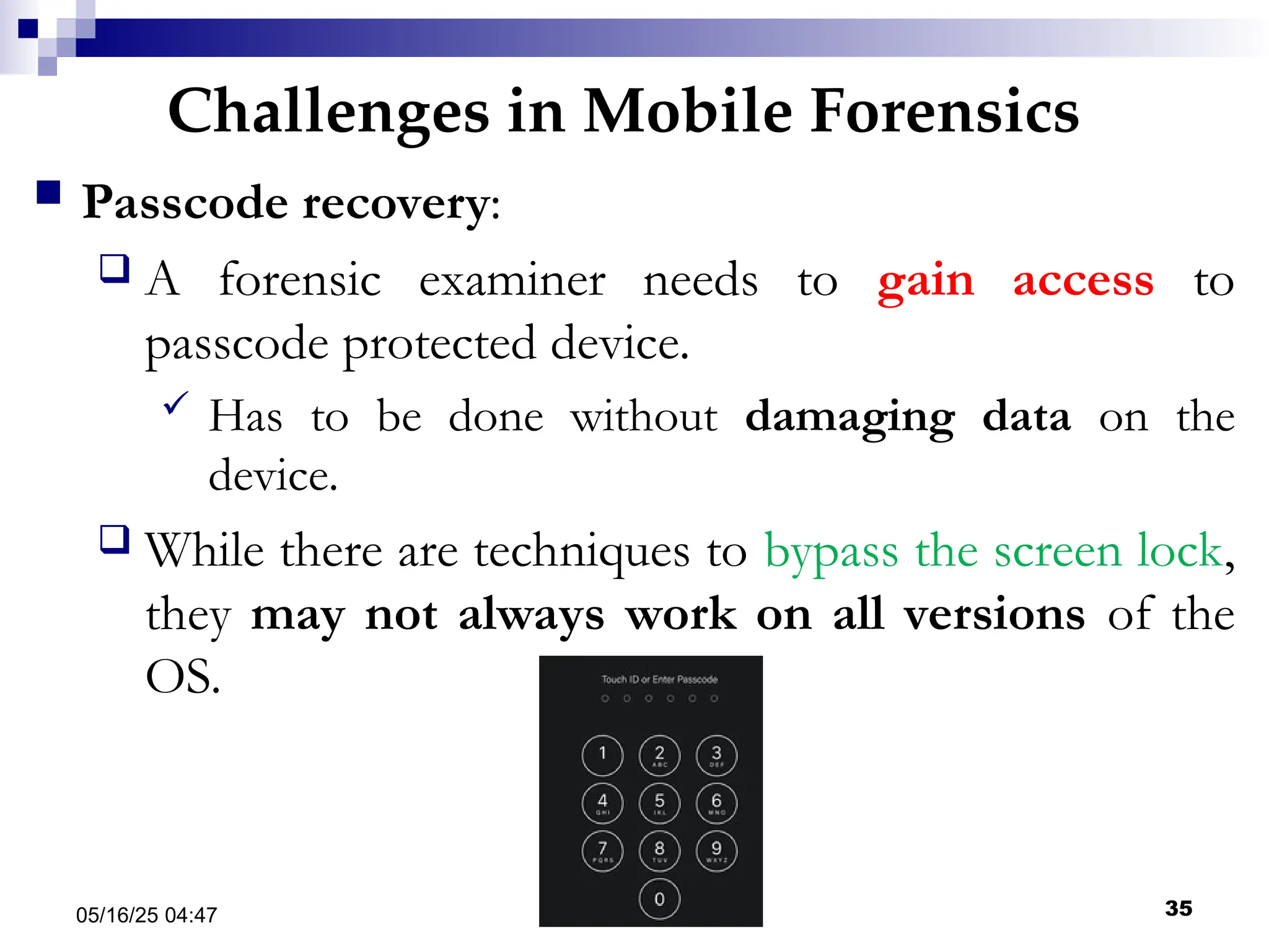 Challenges in Mobile Forensics
05/16/25 04:47 IA316 35
 Passcode recovery:
 A forensic examiner needs to gain access to
passcode protected device.
 Has to be done without damaging data on the
device.
 While there are techniques to bypass the screen lock,
they may not always work on all versions of the
OS.
 