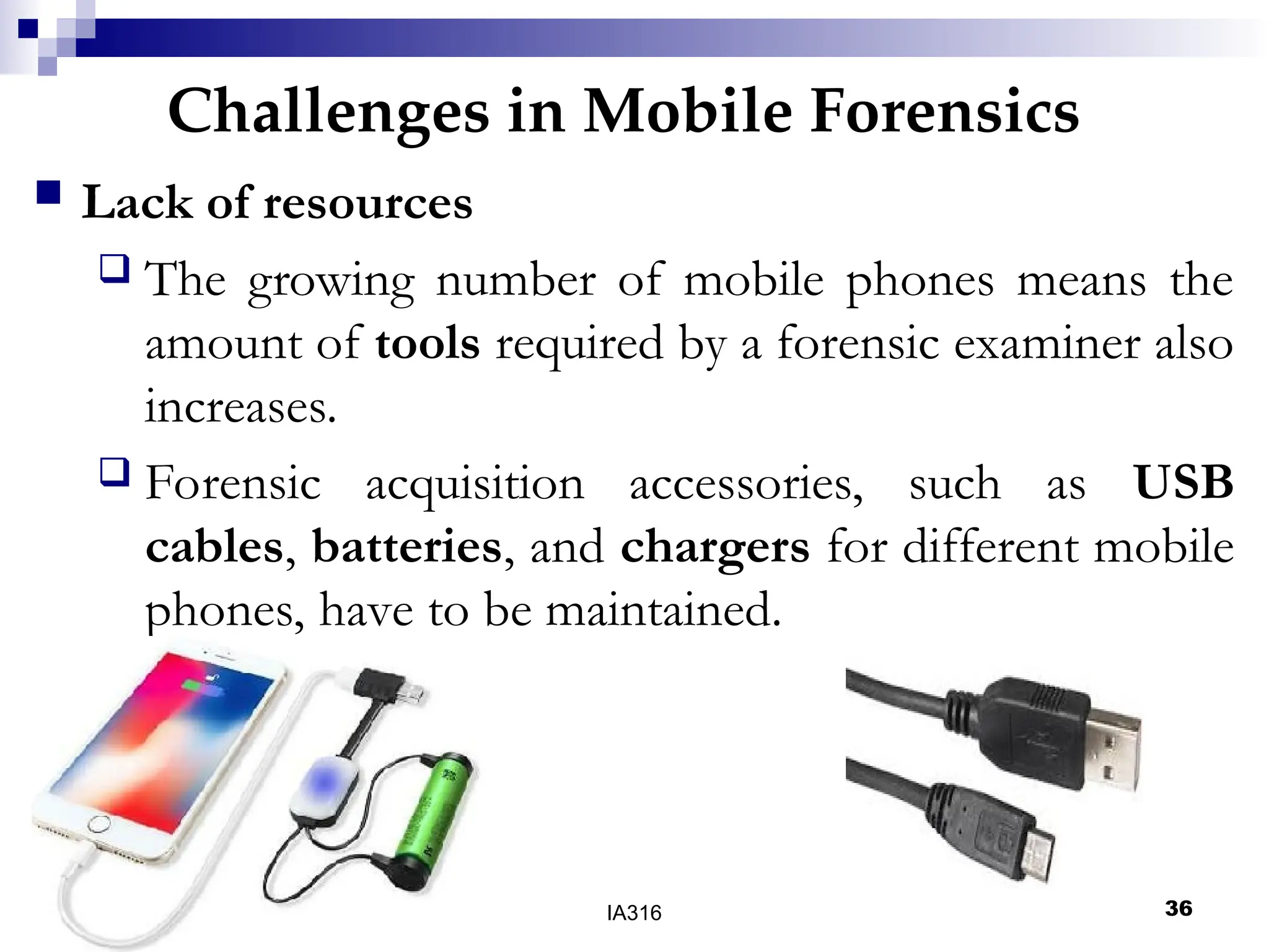 Challenges in Mobile Forensics
05/16/25 04:47 IA316 36
 Lack of resources
 The growing number of mobile phones means the
amount of tools required by a forensic examiner also
increases.
 Forensic acquisition accessories, such as USB
cables, batteries, and chargers for different mobile
phones, have to be maintained.
 