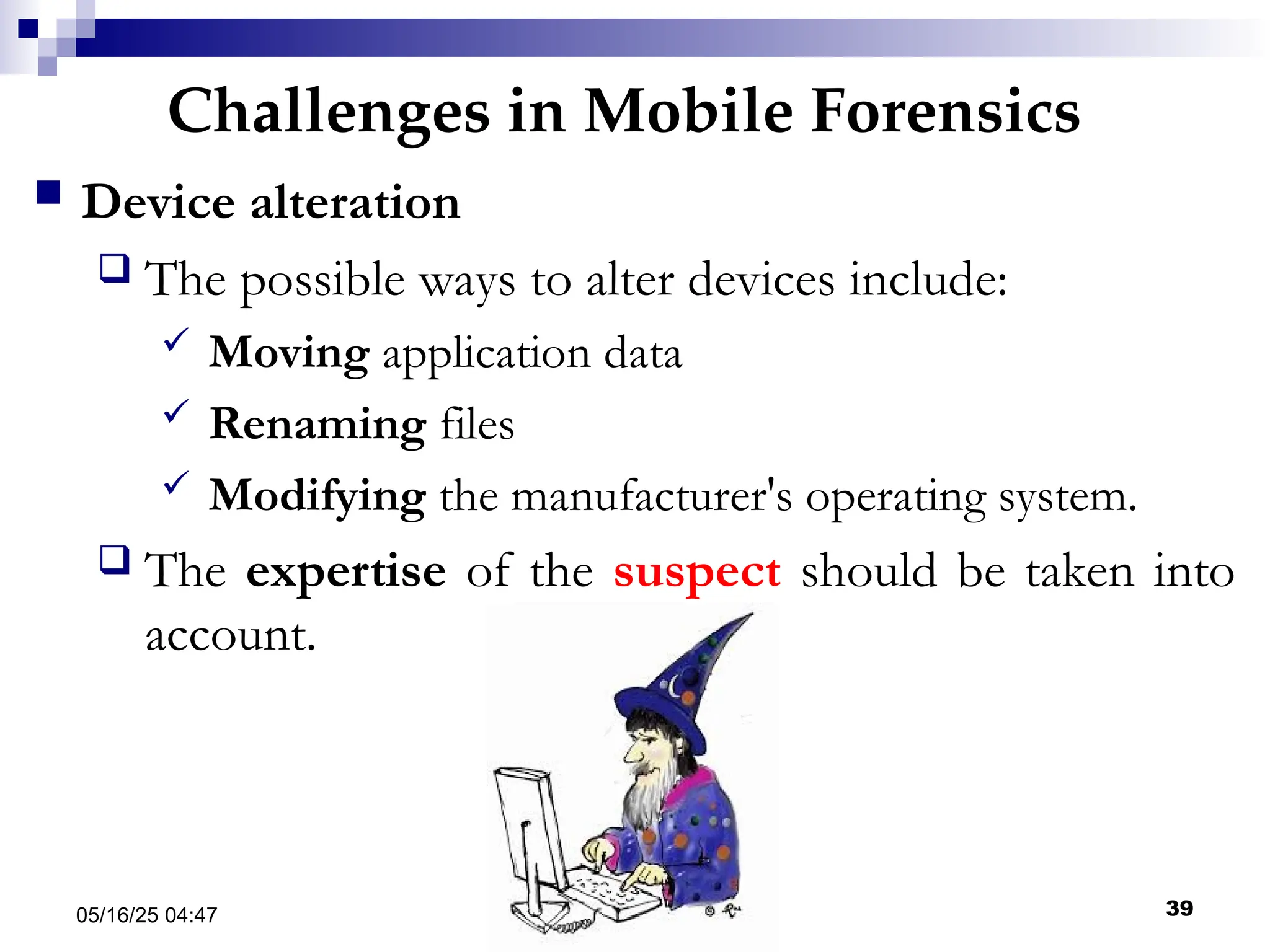 Challenges in Mobile Forensics
05/16/25 04:47 IA316 39
 Device alteration
 The possible ways to alter devices include:
 Moving application data
 Renaming files
 Modifying the manufacturer's operating system.
 The expertise of the suspect should be taken into
account.
 