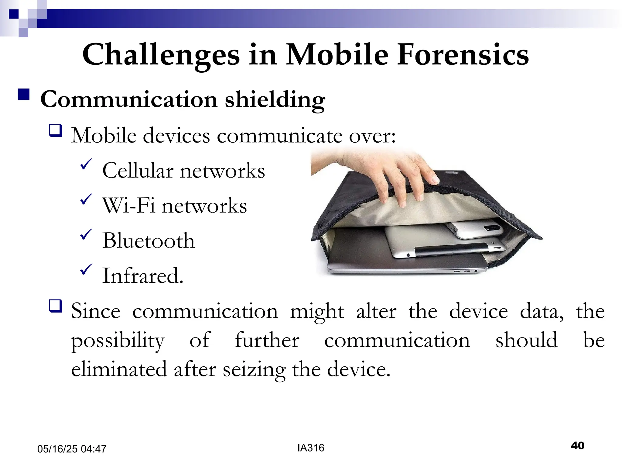 Challenges in Mobile Forensics
05/16/25 04:47 IA316 40
 Communication shielding
 Mobile devices communicate over:
 Cellular networks
 Wi-Fi networks
 Bluetooth
 Infrared.
 Since communication might alter the device data, the
possibility of further communication should be
eliminated after seizing the device.
 
