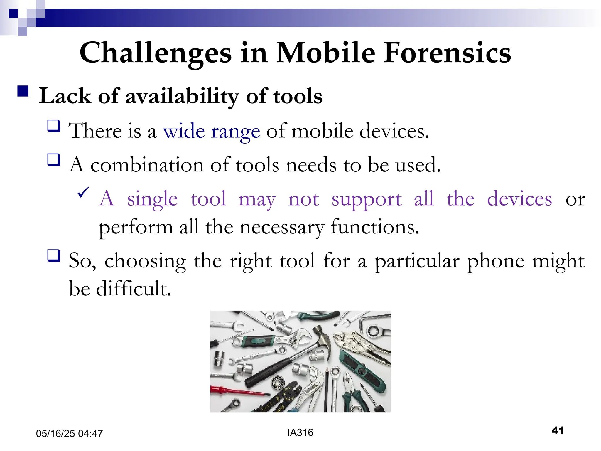 Challenges in Mobile Forensics
05/16/25 04:47 IA316 41
 Lack of availability of tools
 There is a wide range of mobile devices.
 A combination of tools needs to be used.
 A single tool may not support all the devices or
perform all the necessary functions.
 So, choosing the right tool for a particular phone might
be difficult.
 
